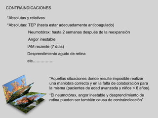 CONTRAINDICACIONES
*Absolutas y relativas
*Absolutas: TEP (hasta estar adecuadamente anticoagulado)
Neumotórax: hasta 2 semanas después de la reexpansión
Angor inestable
IAM reciente (7 días)
Desprendimiento agudo de retina
etc…………….

“Aquellas situaciones donde resulte imposible realizar
una maniobra correcta y en la falta de colaboración para
la misma (pacientes de edad avanzada y niños < 6 años).
“El neumotórax, angor inestable y desprendimiento de
retina pueden ser también causa de contraindicación”

 