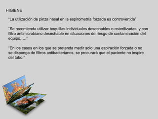 HIGIENE
“La utilización de pinza nasal en la espirometría forzada es controvertida”
“Se recomienda utilizar boquillas individuales desechables o esterilizadas, y con
filtro antimicrobiano desechable en situaciones de riesgo de contaminación del
equipo,….”
“En los casos en los que se pretenda medir solo una espiración forzada o no
se disponga de filtros antibacterianos, se procurará que el paciente no inspire
del tubo.”

 