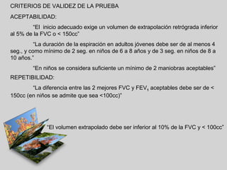 CRITERIOS DE VALIDEZ DE LA PRUEBA
ACEPTABILIDAD:
“El inicio adecuado exige un volumen de extrapolación retrógrada inferior
al 5% de la FVC o < 150cc”
“La duración de la espiración en adultos jóvenes debe ser de al menos 4
seg., y como mínimo de 2 seg. en niños de 6 a 8 años y de 3 seg. en niños de 8 a
10 años.”
“En niños se considera suficiente un mínimo de 2 maniobras aceptables”
REPETIBILIDAD:
“La diferencia entre las 2 mejores FVC y FEV1 aceptables debe ser de <
150cc (en niños se admite que sea <100cc)”

“El volumen extrapolado debe ser inferior al 10% de la FVC y < 100cc”

 