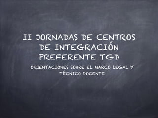 II JORNADAS DE CENTROS
DE INTEGRACIÓN
PREFERENTE TGD
ORIENTACIONES SOBRE EL MARCO LEGAL Y
TÉCNICO DOCENTE
 
