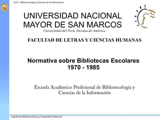 UNIVERSIDAD NACIONAL
MAYOR DE SAN MARCOS
Universidad del Perú, Decana de América
FACULTAD DE LETRAS Y CIENCIAS HUMANAS
Normativa sobre Bibliotecas Escolares
1970 - 1985
 