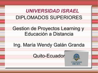 UNIVERSIDAD ISRAEL
DIPLOMADOS SUPERIORES
Gestion de Proyectos Learning y
Educación a Distancia
Ing. María Wendy Galán Granda
Quito-Ecuador
 