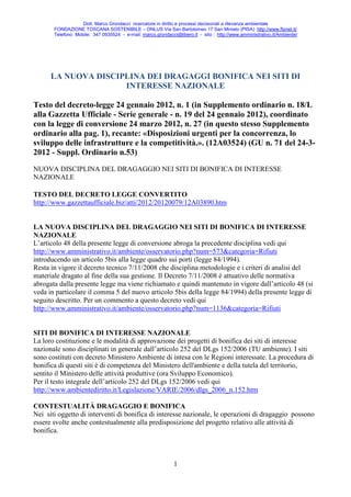 Dott. Marco Grondacci ricercatore in diritto e processi decisionali a rilevanza ambientale
       FONDAZIONE TOSCANA SOSTENIBILE – ONLUS Via San Bartolomeo 17 San Miniato (PISA) http://www.ftsnet.it/
       Telefono Mobile: 347 0935524 - e-mail: marco.grondacci@libero.it - sito : http://www.amministrativo.it/Ambiente/




      LA NUOVA DISCIPLINA DEI DRAGAGGI BONIFICA NEI SITI DI
                     INTERESSE NAZIONALE

Testo del decreto-legge 24 gennaio 2012, n. 1 (in Supplemento ordinario n. 18/L
alla Gazzetta Ufficiale - Serie generale - n. 19 del 24 gennaio 2012), coordinato
con la legge di conversione 24 marzo 2012, n. 27 (in questo stesso Supplemento
ordinario alla pag. 1), recante: «Disposizioni urgenti per la concorrenza, lo
sviluppo delle infrastrutture e la competitività.». (12A03524) (GU n. 71 del 24-3-
2012 - Suppl. Ordinario n.53)
NUOVA DISCIPLINA DEL DRAGAGGIO NEI SITI DI BONIFICA DI INTERESSE
NAZIONALE

TESTO DEL DECRETO LEGGE CONVERTITO
http://www.gazzettaufficiale.biz/atti/2012/20120079/12A03890.htm


LA NUOVA DISCIPLINA DEL DRAGAGGIO NEI SITI DI BONIFICA DI INTERESSE
NAZIONALE
L’articolo 48 della presente legge di conversione abroga la precedente disciplina vedi qui
http://www.amministrativo.it/ambiente/osservatorio.php?num=573&categoria=Rifiuti
introducendo un articolo 5bis alla legge quadro sui porti (legge 84/1994).
Resta in vigore il decreto tecnico 7/11/2008 che disciplina metodologie e i criteri di analisi del
materiale dragato al fine della sua gestione. Il Decreto 7/11/2008 è attuativo delle normativa
abrogata dalla presente legge ma viene richiamato e quindi mantenuto in vigore dall’articolo 48 (si
veda in particolare il comma 5 del nuovo articolo 5bis della legge 84/1994) della presente legge di
seguito descritto. Per un commento a questo decreto vedi qui
http://www.amministrativo.it/ambiente/osservatorio.php?num=1136&categoria=Rifiuti


SITI DI BONIFICA DI INTERESSE NAZIONALE
La loro costituzione e le modalità di approvazione dei progetti di bonifica dei siti di interesse
nazionale sono disciplinati in generale dall’articolo 252 del DLgs 152/2006 (TU ambiente). I siti
sono costituti con decreto Ministero Ambiente di intesa con le Regioni interessate. La procedura di
bonifica di questi siti è di competenza del Ministero dell'ambiente e della tutela del territorio,
sentito il Ministero delle attività produttive (ora Sviluppo Economico).
Per il testo integrale dell’articolo 252 del DLgs 152/2006 vedi qui
http://www.ambientediritto.it/Legislazione/VARIE/2006/dlgs_2006_n.152.htm

CONTESTUALITÀ DRAGAGGIO E BONIFICA
Nei siti oggetto di interventi di bonifica di interesse nazionale, le operazioni di dragaggio possono
essere svolte anche contestualmente alla predisposizione del progetto relativo alle attività di
bonifica.



                                                              1
 