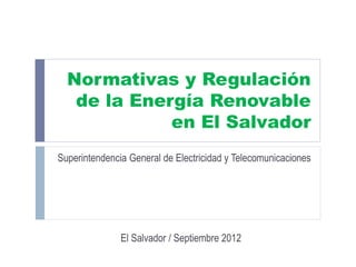 Normativas y Regulación
   de la Energía Renovable
             en El Salvador
Superintendencia General de Electricidad y Telecomunicaciones




               El Salvador / Septiembre 2012
 