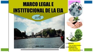 j.pomachagua p.
1
MARCO LEGAL E
INSTITUCIONAL DE LA EIA
2018
1. DOCENTE:
Ing. Luis Martín Zavaleta
2. INTEGRANTES:
Silva Cubas Enaid
Tinoco Espinoza Katy Sherly
LIMA- PERÚ
 