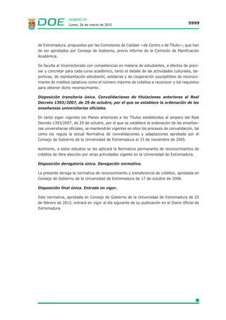 NÚMERO 59
                  Lunes, 26 de marzo de 2012                                             5999




de Extremadura, propuestos por las Comisiones de Calidad —de Centro o de Título—, que han
de ser aprobados por Consejo de Gobierno, previo informe de la Comisión de Planificación
Académica.

Se faculta al Vicerrectorado con competencias en materia de estudiantes, a efectos de preci-
sar y concretar para cada curso académico, tanto el detalle de las actividades culturales, de-
portivas, de representación estudiantil, solidarias y de cooperación susceptibles de reconoci-
miento de créditos optativos como el número máximo de créditos a reconocer y los requisitos
para obtener dicho reconocimiento.

Disposición transitoria única. Convalidaciones de titulaciones anteriores al Real
Decreto 1393/2007, de 29 de octubre, por el que se establece la ordenación de las
enseñanzas universitarias oficiales.

En tanto sigan vigentes los Planes anteriores a los Títulos establecidos al amparo del Real
Decreto 1393/2007, de 29 de octubre, por el que se establece la ordenación de las enseñan-
zas universitarias oficiales, se mantendrán vigentes en ellos los procesos de convalidación, tal
como los regula la actual Normativa de convalidaciones y adaptaciones aprobada por el
Consejo de Gobierno de la Universidad de Extremadura el 23 de noviembre de 2005.

Asimismo, a estos estudios se les aplicará la Normativa permanente de reconocimientos de
créditos de libre elección por otras actividades vigente en la Universidad de Extremadura.

Disposición derogatoria única. Derogación normativa.

La presente deroga la normativa de reconocimiento y transferencia de créditos, aprobada en
Consejo de Gobierno de la Universidad de Extremadura de 17 de octubre de 2008.

Disposición final única. Entrada en vigor.

Esta normativa, aprobada en Consejo de Gobierno de la Universidad de Extremadura de 22
de febrero de 2012, entrará en vigor al día siguiente de su publicación en el Diario Oficial de
Extremadura.
 