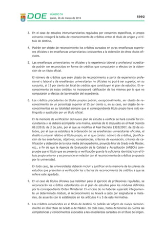 NÚMERO 59
                  Lunes, 26 de marzo de 2012                                             5992




3. En el caso de estudios interuniversitarios regulados por convenios específicos, el propio
   convenio recogerá la tabla de reconocimiento de créditos entre el título de origen y el tí-
   tulo de destino.

4. Podrán ser objeto de reconocimiento los créditos cursados en otras enseñanzas superio-
   res oficiales o en enseñanzas universitarias conducentes a la obtención de otros títulos ofi-
   ciales.

5. Las enseñanzas universitarias no oficiales y la experiencia laboral y profesional acredita-
   da podrán ser reconocidas en forma de créditos que computarán a efectos de la obten-
   ción de un título oficial.

   El número de créditos que sean objeto de reconocimiento a partir de experiencia profe-
   sional o laboral y de enseñanzas universitarias no oficiales no podrá ser superior, en su
   conjunto, al 15 por ciento del total de créditos que constituyen el plan de estudios. El re-
   conocimiento de estos créditos no incorporará calificación de los mismos por lo que no
   computarán a efectos de baremación del expediente.

6. Los créditos procedentes de títulos propios podrán, excepcionalmente, ser objeto de re-
   conocimiento en un porcentaje superior al 15 por ciento o, en su caso, ser objeto de re-
   conocimientos en su totalidad siempre que el correspondiente título propio haya sido ex-
   tinguido y sustituido por un título oficial.

   En la memoria de verificación del nuevo plan de estudio a verificar se hará constar tal cir-
   cunstancia y se deberá acompañar a la misma, además de lo dispuesto en el Real Decreto
   861/2010, de 2 de julio, por el que se modifica el Real Decreto 1393/2007, de 29 de oc-
   tubre, por el que se establece la ordenación de las enseñanzas universitarias oficiales, el
   diseño curricular relativo al título propio, en el que conste: número de créditos, planifica-
   ción de las enseñanzas, objetivos, competencias, criterios de evaluación, criterios de ca-
   lificación y obtención de la nota media del expediente, proyecto final de Grado o de Máster,
   etc., a fin de que la Agencia de Evaluación de la Calidad y Acreditación (ANECA) com-
   pruebe que el título que se presenta a verificación guarda la suficiente identidad con el tí-
   tulo propio anterior y se pronuncie en relación con el reconocimiento de créditos propuesto
   por la universidad.

   En todo caso, las universidades deberán incluir y justificar en la memoria de los planes de
   estudios que presenten a verificación los criterios de reconocimiento de créditos a que se
   refiere este apartado.

7. En el caso de títulos oficiales que habiliten para el ejercicio de profesiones reguladas, se
   reconocerán los créditos establecidos en el plan de estudios para los módulos definidos
   por la correspondiente Orden Ministerial. En el caso de no haberse superado íntegramen-
   te un determinado módulo, el reconocimiento se llevará a cabo por asignaturas o mate-
   rias, de acuerdo con lo establecido en los artículos 4 y 5 de esta Normativa.

8. Los créditos reconocidos en el título de destino no podrán ser objeto de nuevo reconoci-
   miento en otro título de Grado o de Máster. En todo caso, habrá de tenerse en cuenta las
   competencias y conocimientos asociados a las enseñanzas cursadas en el título de origen.
 