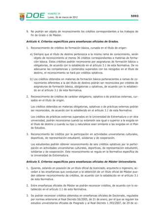 NÚMERO 59
                  Lunes, 26 de marzo de 2012                                            5993




9. No podrán ser objeto de reconocimiento los créditos correspondientes a los trabajos de
   fin de Grado o de Máster.

Artículo 4. Criterios específicos para enseñanzas oficiales de Grados.

1. Reconocimiento de créditos de formación básica, cursada en el título de origen:

   a) Siempre que el título de destino pertenezca a la misma rama de conocimiento, serán
      objeto de reconocimiento al menos 36 créditos correspondientes a materias de forma-
      ción básica. Estos créditos podrán reconocerse por asignaturas de formación básica u
      obligatorias, de acuerdo con lo establecido en el artículo 3.1 de esta Normativa. De no
      adecuarse las competencias y contenidos superados con los recogidos en el título de
      destino, el reconocimiento se hará por créditos optativos.

   b) Los créditos obtenidos en materias de formación básica pertenecientes a ramas de co-
      nocimiento diferentes a la del título de destino podrán ser reconocidos por créditos de
      asignaturas de formación básica, obligatorias u optativas, de acuerdo con lo estableci-
      do en el artículo 3.1 de esta Normativa.

2. Reconocimiento de créditos de carácter obligatorio, optativo o de prácticas externas, cur-
   sados en el título de origen.

   Los créditos obtenidos en materias obligatorias, optativas o de prácticas externas podrán
   ser reconocidos, de acuerdo con lo establecido en el artículo 3.1 de esta Normativa.

   Los créditos de prácticas externas superados en la Universidad de Extremadura o en otra
   universidad, podrán reconocerse cuando su extensión sea igual o superior a la exigida en
   el título de destino y cuando su tipo y naturaleza sean similares a las exigidas en el Plan
   de Estudios.

3. Reconocimiento de créditos por la participación en actividades universitarias culturales,
   deportivas, de representación estudiantil, solidarias y de cooperación.

   Los estudiantes podrán obtener reconocimiento de seis créditos optativos por la partici-
   pación en actividades universitarias culturales, deportivas, de representación estudiantil,
   solidarias y de cooperación. Este reconocimiento se regula en la Normativa específica de
   la Universidad de Extremadura.

Artículo 5. Criterios específicos para enseñanzas oficiales de Máster Universitario.

1. Quienes, estando en posesión de un título oficial de licenciado, arquitecto o ingeniero, ac-
   cedan a las enseñanzas que conduzcan a la obtención de un título oficial de Máster pue-
   den obtener reconocimiento de créditos, de acuerdo con lo establecido en el artículo 3.1
   de esta Normativa.

2. Entre enseñanzas oficiales de Máster se podrán reconocer créditos, de acuerdo con lo es-
   tablecido en el artículo 3.1 de esta Normativa.

3. Se podrán reconocer créditos obtenidos en enseñanzas oficiales de Doctorado, regulados
   por normas anteriores al Real Decreto 56/2005, de 21 de enero, por el que se regulan los
   estudios universitarios oficiales de Posgrado y al Real Decreto 1.393/2007, de 29 de oc-
 