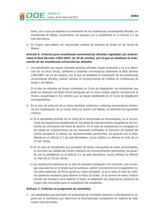 NÚMERO 59
                  Lunes, 26 de marzo de 2012                                            5994




   tubre, por el que se establece la ordenación de las enseñanzas universitarias oficiales, en
   enseñanzas de Máster universitario, de acuerdo con lo establecido en el artículo 3.1 de
   esta Normativa.

4. En ningún caso podrán ser reconocidos créditos de estudios de Grado en los títulos de
   Máster.

Artículo 6. Criterios para enseñanzas universitarias oficiales reguladas con anterio-
ridad al Real Decreto 1393/2007, de 29 de octubre, por el que se establece la orde-
nación de las enseñanzas universitarias oficiales.

1. Los estudiantes que hayan realizado estudios oficiales, hayan conducido o no a la obten-
   ción de un título oficial, conforme a sistemas universitarios anteriores al Real Decreto
   1393/2007, de 29 de octubre, por el que se establece la ordenación de las enseñanzas
   universitarias oficiales, podrán solicitar el reconocimiento de créditos en enseñanzas de
   Grado o de Máster.

   Si el plan de estudios de Grado contempla un Curso de Adaptación, los estudiantes que
   estén en posesión del título oficial extinguido por el nuevo Grado, podrán incorporarse al
   mismo, acogiéndose a los criterios que se hayan establecido en el Curso de Adaptación
   correspondiente.

2. En el caso de extinción de un título diseñado conforme a sistemas universitarios anterio-
   res por implantación de un nuevo título de Grado o de Máster, se aplicarán los siguientes
   criterios:

   a) Si el estudiante procede de un título de la Universidad de Extremadura, se le recono-
      cerán las asignaturas establecidas en las tablas de reconocimiento recogidas en las me-
      morias de verificación del título de destino. En el caso de asignaturas no recogidas en
      las tablas de reconocimiento de las memorias verificadas, la Comisión de Calidad del
      Centro procederá a realizar los reconocimientos pertinentes, de acuerdo con lo esta-
      blecido en el artículo 3.1 de esta Normativa, cuyos créditos no difieran en más de un
      25 por ciento.

   b) En el caso de estudiantes que procedan de títulos extinguidos de otras universidades,
      la Comisión de Calidad del Centro realizará los reconocimientos pertinentes, de acuer-
      do con lo establecido en el artículo 3.1 de esta Normativa, cuyos créditos no difieran
      en más de un 25 por ciento.

   c) Las asignaturas optativas de un plan de estudios extinguido o en extinción, que no ten-
      gan equivalencia en el Grado que lo sustituye, podrán reconocerse en el expediente co-
      mo tales optativas, de forma genérica, hasta completar, si es el caso, el total de crédi-
      tos optativos necesario para obtener el título de Grado. Si el número de estos créditos
      excede del necesario para obtener el título, se adaptarán las asignaturas optativas de
      origen más favorables para el expediente del estudiante.

Artículo 7. Criterios en programas de movilidad.

1. Los estudiantes que participen en programas de movilidad nacional o internacional se re-
   girán por la normativa que determine el Vicerrectorado competente en materia de rela-
   ciones internacionales.
 