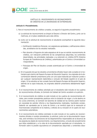 NÚMERO 59
                  Lunes, 26 de marzo de 2012                                             5996




                   CAPÍTULO III. PROCEDIMIENTO DE RECONOCIMIENTO
                   DE CRÉDITOS EN LA UNIVERSIDAD DE EXTREMADURA

Artículo 9. Procedimiento.

1. Para el reconocimiento de créditos cursados, se seguirá el siguiente procedimiento:

   a) La solicitud de reconocimiento se dirigirá al Decano o Director del Centro, junto con la
      matrícula, en el plazo establecido para esta última.

   b) Junto con la solicitud de reconocimiento el estudiante acompañará la siguiente docu-
      mentación:

      — Certificación Académica Personal, con asignaturas aprobadas y calificaciones obteni-
        das, acreditativa de los estudios realizados.

      — Plan docente o Programa de cada asignatura de la que se solicite reconocimiento de
        créditos, con indicación preferente de las competencias adquiridas, los contenidos
        desarrollados, las actividades realizadas y su extensión en créditos ECTS (Sistema
        Europeo de Transferencia de Créditos), autenticados por el Centro o Universidad co-
        rrespondiente.

      — Fotocopia del Plan de Estudios cursado autenticado por el Centro o Universidad de
        origen.

   c) En el supuesto de que los estudios universitarios oficiales hayan sido cursados en el ex-
      tranjero pero dentro del Espacio Europeo de Educación Superior, los originales de la do-
      cumentación deberán presentarse junto con una copia traducida por traductor jurado o
      por cualquier representación diplomática o consular del Estado español en el país de
      origen. Si los estudios se han cursado fuera del Espacio Europeo de Educación Superior,
      además de la copia traducida, los originales deberán presentarse debidamente legali-
      zados.

2. Si el reconocimiento de créditos solicitado por el estudiante está incluido en los cuadros
   de reconocimientos oficiales, la Comisión de Calidad del Centro accederá a la petición.

3. Si el reconocimiento de créditos no está incluido en los cuadros de reconocimientos ofi-
   ciales, pero existen precedentes positivos entre la titulación de origen y la de destino en
   los cursos anteriores, la Comisión de Garantía de Calidad de los Centros podrá resolver
   sin necesidad de solicitar informe a los Departamentos implicados, haciéndolo constar.
   Deberán ser aprobados por la Junta de Centro y se remitirá copia de la resolución al
   Vicerrectorado competente en la materia, a efectos de su inclusión en el cuadro de reco-
   nocimientos automáticos.

4. Si el reconocimiento de créditos solicitado no está incluido en los cuadros de reconoci-
   mientos oficiales ni existen precedentes, la solicitud, junto con la documentación reque-
   rida, será remitida a los Directores de los Departamentos responsables de la docencia de
   las asignaturas objeto de reconocimiento. Los Departamentos, a través del procedimiento
   que éstos establezcan y a la vista de la documentación aportada por el estudiante, in-
   formarán sobre la posible equivalencia en competencias adquiridas y contenidos desa-
 