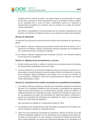 NÚMERO 59
                  Lunes, 26 de marzo de 2012                                            5997




   rrollados entre los créditos cursados y los créditos objeto de reconocimiento en el plazo
   de diez días. Se seguirá el mismo procedimiento que en el apartado 3 anterior, debien-
   do ser aprobados por la Junta de Centro, remitiéndose copia de la resolución al
   Vicerrectorado competente en la materia, para su inclusión en el cuadro de reconoci-
   mientos automáticos.

   Este informe, acompañado de la documentación que fue remitida al Departamento, será
   devuelto a la Comisión de Calidad del Centro, la cual resolverá la solicitud del estudiante.

Artículo 10. Resolución.

La resolución de la solicitud de reconocimiento de créditos ha de contemplar los siguientes as-
pectos:

a) Los módulos, materias o asignaturas que procede reconocer del título de destino, con in-
    dicación de los módulos, materias o asignaturas originarios superados por el estudiante o
    de la experiencia laboral o profesional acreditada.

b) Los módulos, materias o asignaturas que no procede reconocer, con motivación explícita
    de las causas de su denegación.

Artículo 11. Régimen de los procedimientos y recursos.

1. El plazo máximo para dictar y notificar la resolución que corresponda sobre las solicitudes
   de reconocimiento presentadas será de tres meses.

2. Contra la resolución de la Comisión de Calidad del Centro que resuelva la petición de re-
   conocimiento, se podrá interponer recurso de alzada al Rector en el plazo de un mes des-
   de su notificación, según se establece en los artículos 114 y 115 de la Ley 30/1992, de
   26 de noviembre, de Régimen Jurídico de las Administraciones Públicas y del Procedi-
   miento Administrativo Común.

Artículo 12. Inscripción de los créditos reconocidos en el expediente del estudiante.

1. Los módulos, materias o asignaturas superados por el estudiante mediante reconocimiento
   figurarán en su expediente académico como reconocidos, consignándose las asignaturas
   origen de este reconocimiento, con su denominación, tipología, número de créditos y la
   calificación obtenida en el expediente de origen, indicando la universidad en la que se cur-
   só. Las asignaturas que hayan sido reconocidas por experiencia laboral o profesional fi-
   gurarán en el expediente del estudiante con la calificación de “Apto”, no computándose a
   efectos de la nota media del expediente.

   Esta información se reflejará en el Suplemento Europeo al Título.

2. El expediente de los estudiantes que hayan participado en programas de movilidad reco-
   gerá la información indicada en el apartado anterior.

3. Cada una de las asignaturas reconocidas se computará a efectos del cálculo de la nota
   media del expediente académico con las calificaciones de las asignaturas que hayan da-
   do origen al reconocimiento. En caso necesario, la Comisión de Calidad del Centro reali-
   zará la media ponderada, a la vista de las calificaciones obtenidas por el interesado en el
 