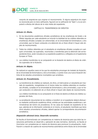 NÚMERO 59
                  Lunes, 26 de marzo de 2012                                             5998




   conjunto de asignaturas que originan el reconocimiento. Si alguna asignatura de origen
   es reconocida pero no tiene calificación, figurará con la calificación de “Apto” y no se com-
   putará a efectos del cálculo de la nota media del expediente.

                        CAPÍTULO IV. TRANSFERENCIA DE CRÉDITOS

Artículo 13. Efecto.

1. En los documentos académicos oficiales acreditativos de las enseñanzas de Grado o de
   Máster seguidas por cada estudiante se incluirán la totalidad de los créditos obtenidos en
   enseñanzas oficiales cursadas con anterioridad, en la Universidad de Extremadura u otra
   universidad, que no hayan conducido a la obtención de un título oficial ni hayan sido ob-
   jeto de reconocimiento.

2. Todos los créditos obtenidos por el estudiante en enseñanzas oficiales cursados en cual-
   quier universidad, los superados, reconocidos y transferidos para la obtención del corres-
   pondiente título, serán incluidos en su expediente académico y reflejados en el Suplemento
   Europeo al Título.

3. Los créditos transferidos no se computarán en la titulación de destino al efecto de crédi-
   tos superados de la titulación.

Artículo 14. Objeto.

Se realizará en aquellos casos en los que los estudiantes provengan de traslado de titulación,
de la Universidad de Extremadura u otra universidad, o cuando inicie una nueva titulación dis-
tinta de los estudios universitarios incompletos que acreditara.

Artículo 15. Procedimiento.

1. La transferencia de créditos se realizará, de oficio, al matricularse un estudiante por tras-
   lado de expediente, recogiéndose en el mismo todos los créditos obtenidos en enseñan-
   zas oficiales, cursadas en la Universidad de Extremadura u otra universidad, y que no ha-
   yan conducido a la obtención de un título oficial ni hayan sido objeto de reconocimiento.

   Los créditos transferidos no se computarán en el título de destino al efecto de créditos su-
   perados del título.

2. La acreditación documental de los créditos a transferir en el expediente deberá efectuar-
   se mediante certificación académica oficial, emitida por las autoridades académicas y ad-
   ministrativas del Centro de procedencia. En los casos de traslado de expediente en los
   que, además de la información contenida en el mismo, el estudiante manifieste que tiene
   otros estudios universitarios oficiales, deberá aportar la correspondiente documentación
   acreditativa.

Disposición adicional única. Desarrollo normativo.

Se faculta al Vicerrectorado con competencias en materia de docencia para que dicte las re-
soluciones pertinentes en desarrollo y aplicación de esta normativa. Asimismo, se faculta al
Vicerrector con competencias en materia de docencia para promover la actualización, modi-
ficación o creación de cuadros de reconocimientos automáticos entre títulos de la Universidad
 