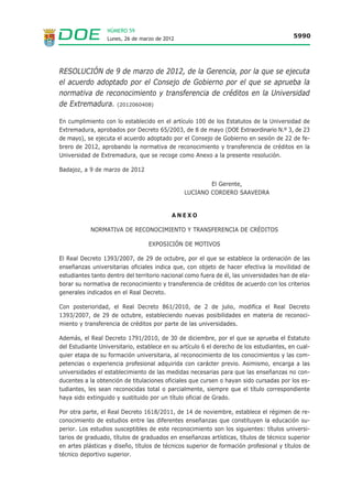 NÚMERO 59
                  Lunes, 26 de marzo de 2012                                             5990




RESOLUCIÓN de 9 de marzo de 2012, de la Gerencia, por la que se ejecuta
el acuerdo adoptado por el Consejo de Gobierno por el que se aprueba la
normativa de reconocimiento y transferencia de créditos en la Universidad
de Extremadura. (2012060408)

En cumplimiento con lo establecido en el artículo 100 de los Estatutos de la Universidad de
Extremadura, aprobados por Decreto 65/2003, de 8 de mayo (DOE Extraordinario N.º 3, de 23
de mayo), se ejecuta el acuerdo adoptado por el Consejo de Gobierno en sesión de 22 de fe-
brero de 2012, aprobando la normativa de reconocimiento y transferencia de créditos en la
Universidad de Extremadura, que se recoge como Anexo a la presente resolución.

Badajoz, a 9 de marzo de 2012

                                                       El Gerente,
                                               LUCIANO CORDERO SAAVEDRA


                                           ANEXO

            NORMATIVA DE RECONOCIMIENTO Y TRANSFERENCIA DE CRÉDITOS

                                  EXPOSICIÓN DE MOTIVOS

El Real Decreto 1393/2007, de 29 de octubre, por el que se establece la ordenación de las
enseñanzas universitarias oficiales indica que, con objeto de hacer efectiva la movilidad de
estudiantes tanto dentro del territorio nacional como fuera de él, las universidades han de ela-
borar su normativa de reconocimiento y transferencia de créditos de acuerdo con los criterios
generales indicados en el Real Decreto.

Con posterioridad, el Real Decreto 861/2010, de 2 de julio, modifica el Real Decreto
1393/2007, de 29 de octubre, estableciendo nuevas posibilidades en materia de reconoci-
miento y transferencia de créditos por parte de las universidades.

Además, el Real Decreto 1791/2010, de 30 de diciembre, por el que se aprueba el Estatuto
del Estudiante Universitario, establece en su artículo 6 el derecho de los estudiantes, en cual-
quier etapa de su formación universitaria, al reconocimiento de los conocimientos y las com-
petencias o experiencia profesional adquirida con carácter previo. Asimismo, encarga a las
universidades el establecimiento de las medidas necesarias para que las enseñanzas no con-
ducentes a la obtención de titulaciones oficiales que cursen o hayan sido cursadas por los es-
tudiantes, les sean reconocidas total o parcialmente, siempre que el título correspondiente
haya sido extinguido y sustituido por un título oficial de Grado.

Por otra parte, el Real Decreto 1618/2011, de 14 de noviembre, establece el régimen de re-
conocimiento de estudios entre las diferentes enseñanzas que constituyen la educación su-
perior. Los estudios susceptibles de este reconocimiento son los siguientes: títulos universi-
tarios de graduado, títulos de graduados en enseñanzas artísticas, títulos de técnico superior
en artes plásticas y diseño, títulos de técnicos superior de formación profesional y títulos de
técnico deportivo superior.
 