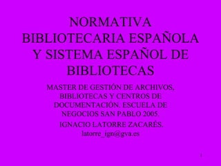 NORMATIVA BIBLIOTECARIA ESPAÑOLA Y SISTEMA ESPAÑOL DE BIBLIOTECAS MASTER DE GESTIÓN DE ARCHIVOS, BIBLIOTECAS Y CENTROS DE DOCUMENTACIÓN. ESCUELA DE NEGOCIOS SAN PABLO 2005. IGNACIO LATORRE ZACARÉS. latorre_ign@gva.es 