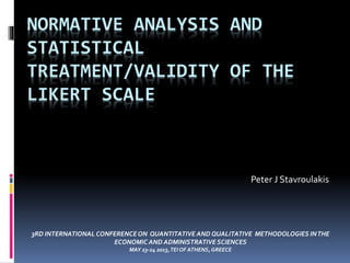 NORMATIVE ANALYSIS AND
STATISTICAL
TREATMENT/VALIDITY OF THE
LIKERT SCALE
Peter J Stavroulakis
3RD INTERNATIONAL CONFERENCEON QUANTITATIVE AND QUALITATIVE METHODOLOGIES INTHE
ECONOMIC AND ADMINISTRATIVE SCIENCES
MAY 23-24 2013,TEI OF ATHENS,GREECE
 