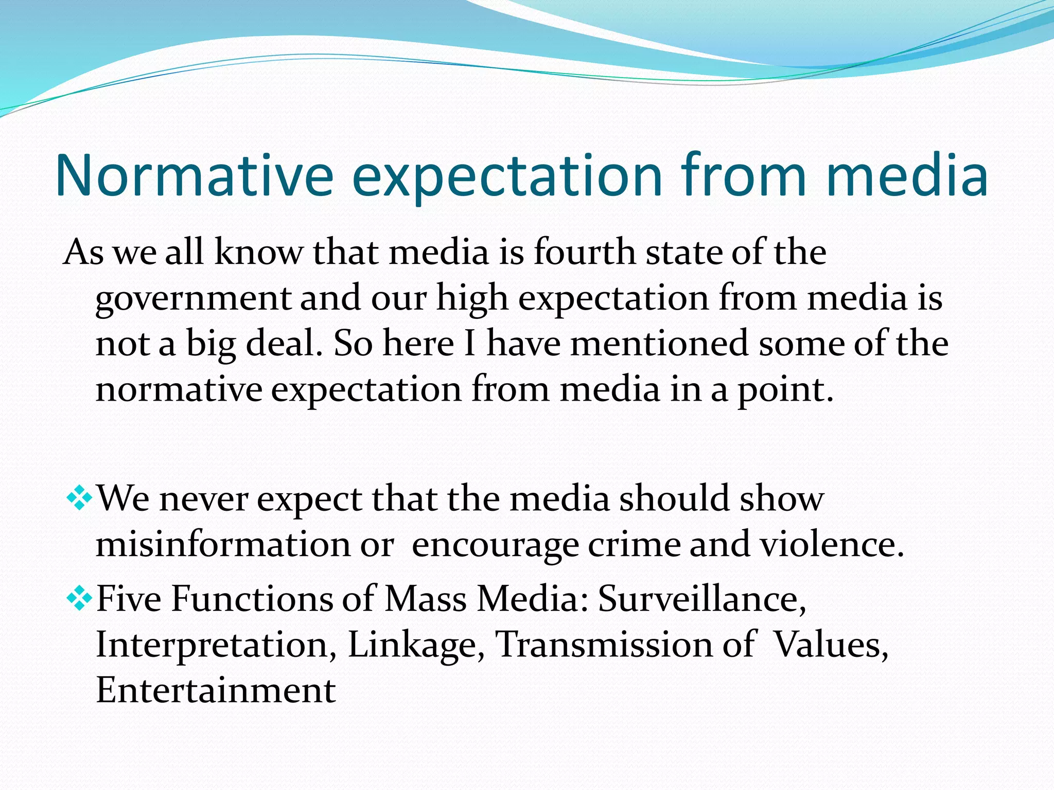 Normative expectation from media
As we all know that media is fourth state of the
government and our high expectation from media is
not a big deal. So here I have mentioned some of the
normative expectation from media in a point.
We never expect that the media should show
misinformation or encourage crime and violence.
Five Functions of Mass Media: Surveillance,
Interpretation, Linkage, Transmission of Values,
Entertainment
 