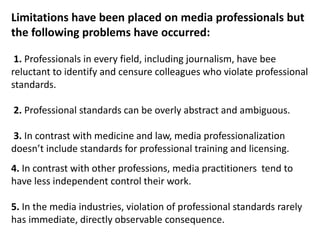 Limitations have been placed on media professionals but
the following problems have occurred:
1. Professionals in every field, including journalism, have bee
reluctant to identify and censure colleagues who violate professional
standards.
2. Professional standards can be overly abstract and ambiguous.
3. In contrast with medicine and law, media professionalization
doesn’t include standards for professional training and licensing.
4. In contrast with other professions, media practitioners tend to
have less independent control their work.
5. In the media industries, violation of professional standards rarely
has immediate, directly observable consequence.
 