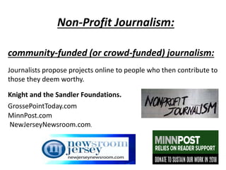 Non-Profit Journalism:
community-funded (or crowd-funded) journalism:
Journalists propose projects online to people who then contribute to
those they deem worthy.
Knight and the Sandler Foundations.
GrossePointToday.com
MinnPost.com
NewJerseyNewsroom.com.
 
