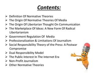 Contents:
 Definition Of Normative Theories
 The Origin Of Normative Theories Of Media
 The Origin Of Libertarian Thought On Communication
 The Marketplace Of Ideas: A New Form Of Radical
Libertarianism
 Government Regulation Of Media
 Professionalization & Limitations Of Journalism
 Social Responsibility Theory of the Press: A Postwar
Compromise
 Dual Responsibility Model
 The Public Interest In The Internet Era
 Non-Profit Journalism
 Other Normative Theories
 