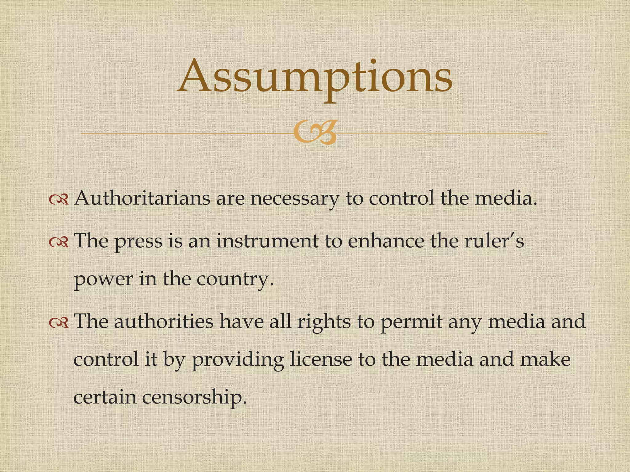 
 Authoritarians are necessary to control the media.
 The press is an instrument to enhance the ruler’s
power in the country.
 The authorities have all rights to permit any media and
control it by providing license to the media and make
certain censorship.
Assumptions
 