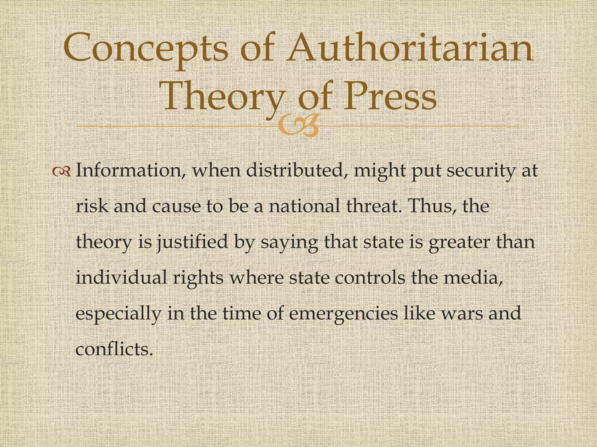 
 Information, when distributed, might put security at
risk and cause to be a national threat. Thus, the
theory is justified by saying that state is greater than
individual rights where state controls the media,
especially in the time of emergencies like wars and
conflicts.
Concepts of Authoritarian
Theory of Press
 