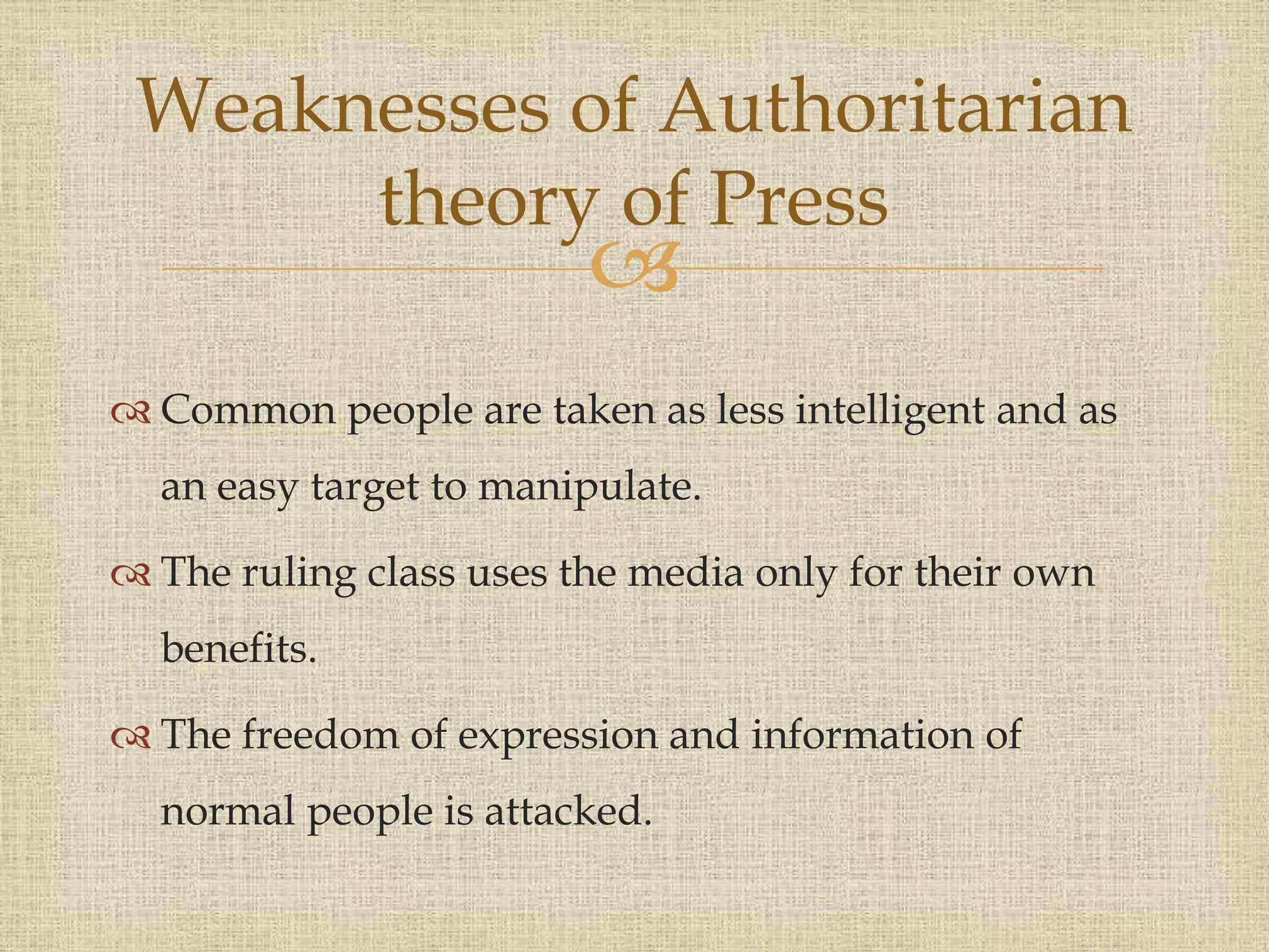 
 Common people are taken as less intelligent and as
an easy target to manipulate.
 The ruling class uses the media only for their own
benefits.
 The freedom of expression and information of
normal people is attacked.
Weaknesses of Authoritarian
theory of Press
 