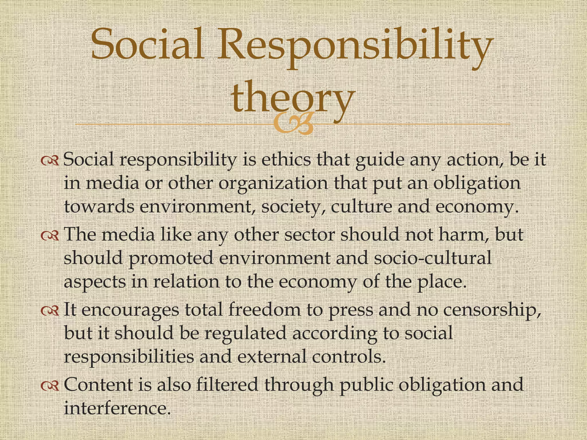 
 Social responsibility is ethics that guide any action, be it
in media or other organization that put an obligation
towards environment, society, culture and economy.
 The media like any other sector should not harm, but
should promoted environment and socio-cultural
aspects in relation to the economy of the place.
 It encourages total freedom to press and no censorship,
but it should be regulated according to social
responsibilities and external controls.
 Content is also filtered through public obligation and
interference.
Social Responsibility
theory
 