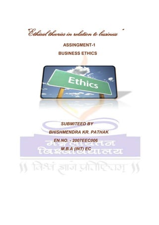                    <br />   “Ethical theories in relation to business “<br />                                     ASSINGMENT-1 <br />                                 BUSINESS ETHICS <br />                  <br />                                                 <br />                                   SUBMITEED BY <br />                         BHISHMENDRA KR. PATHAK <br />                             EN.NO. - 2007EEC006<br />                                   M.B.A (INT) EC<br />                                <br /> <br />                   <br />           <br />             Normative Theories of Business ethics<br />                    This theory is divided in two parts –<br />                             1. Consequentialist Theories <br />                             2. Nonconsequentialist Theories<br />,[object Object]