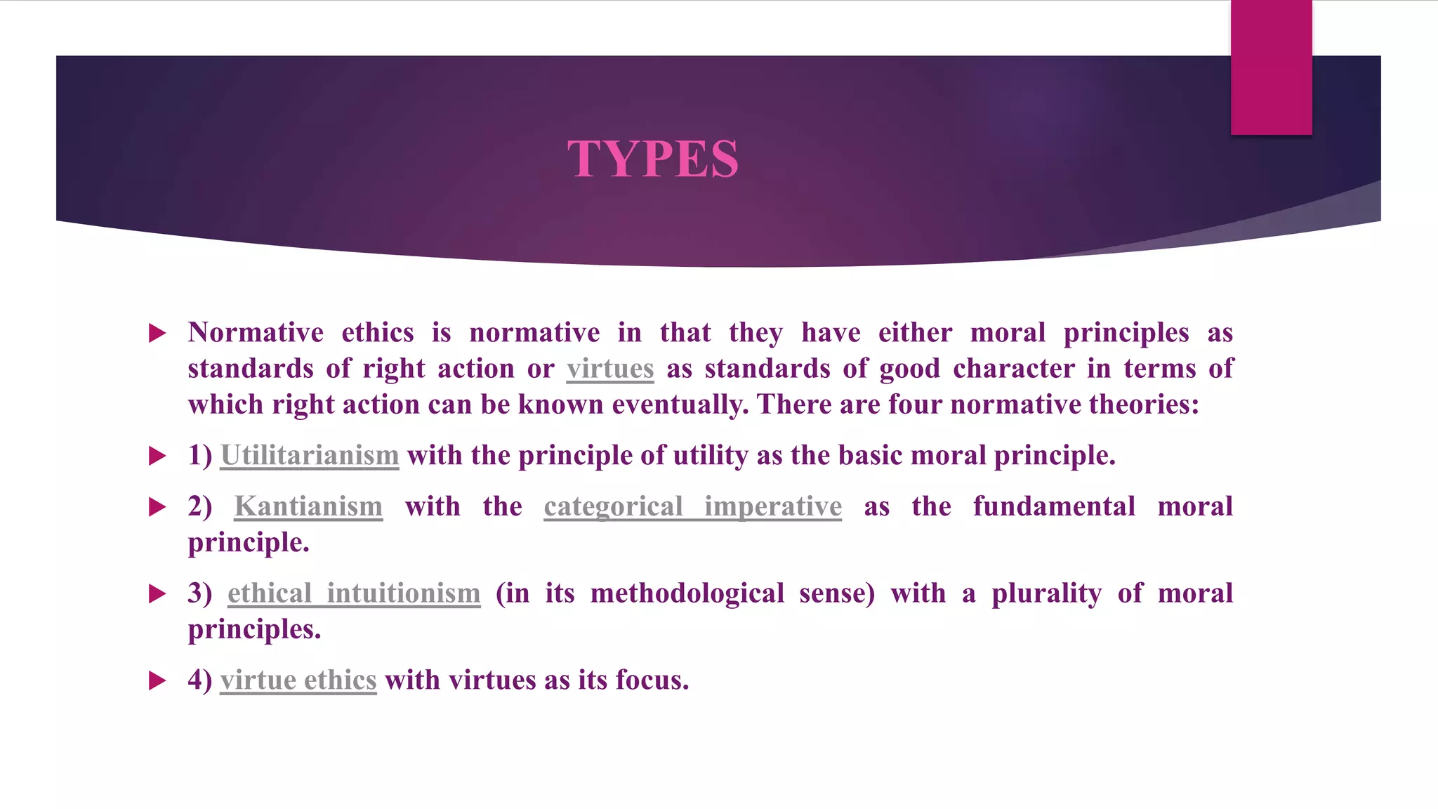 TYPES
 Normative ethics is normative in that they have either moral principles as
standards of right action or virtues as standards of good character in terms of
which right action can be known eventually. There are four normative theories:
 1) Utilitarianism with the principle of utility as the basic moral principle.
 2) Kantianism with the categorical imperative as the fundamental moral
principle.
 3) ethical intuitionism (in its methodological sense) with a plurality of moral
principles.
 4) virtue ethics with virtues as its focus.
 