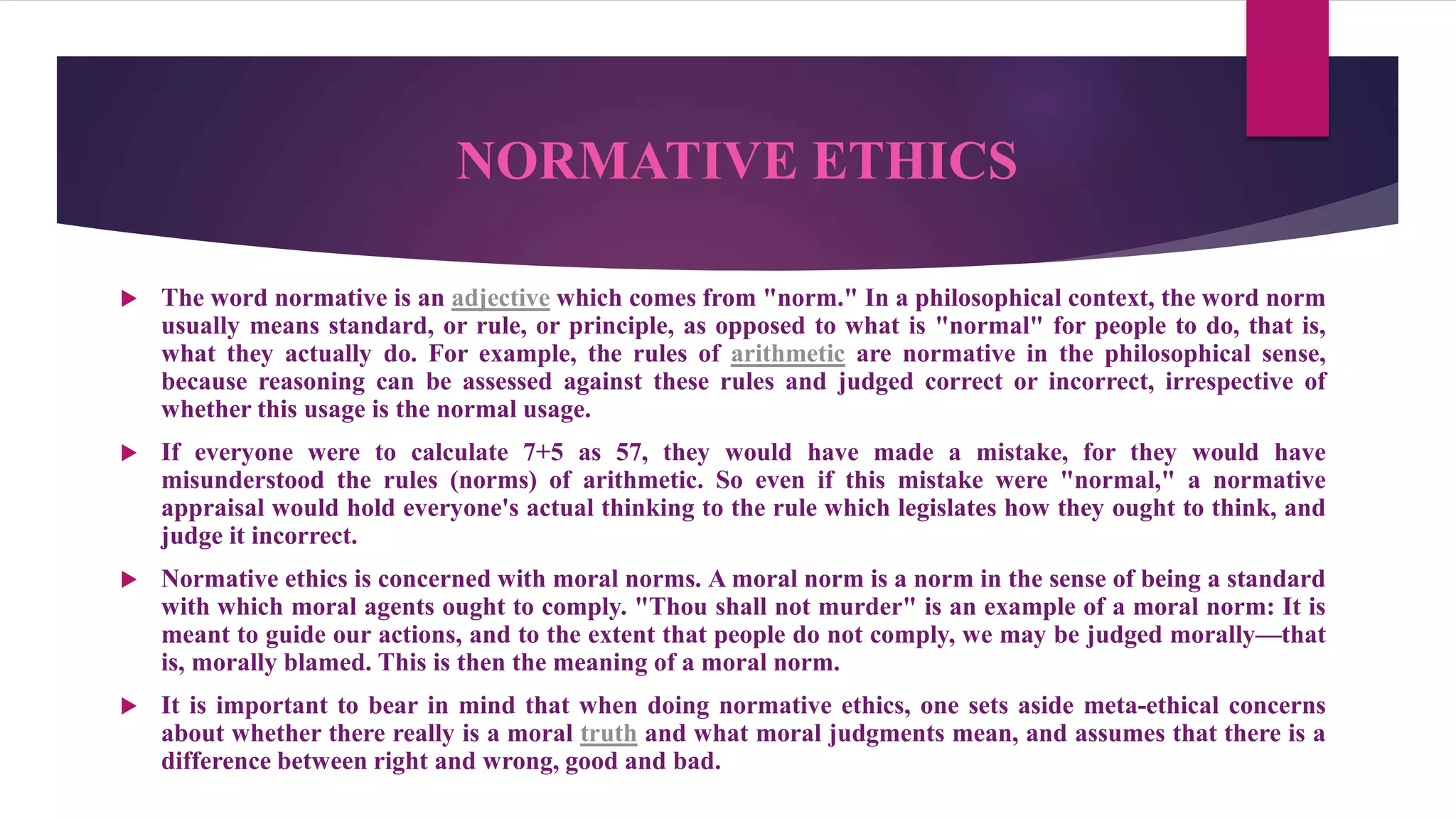 NORMATIVE ETHICS
 The word normative is an adjective which comes from "norm." In a philosophical context, the word norm
usually means standard, or rule, or principle, as opposed to what is "normal" for people to do, that is,
what they actually do. For example, the rules of arithmetic are normative in the philosophical sense,
because reasoning can be assessed against these rules and judged correct or incorrect, irrespective of
whether this usage is the normal usage.
 If everyone were to calculate 7+5 as 57, they would have made a mistake, for they would have
misunderstood the rules (norms) of arithmetic. So even if this mistake were "normal," a normative
appraisal would hold everyone's actual thinking to the rule which legislates how they ought to think, and
judge it incorrect.
 Normative ethics is concerned with moral norms. A moral norm is a norm in the sense of being a standard
with which moral agents ought to comply. "Thou shall not murder" is an example of a moral norm: It is
meant to guide our actions, and to the extent that people do not comply, we may be judged morally—that
is, morally blamed. This is then the meaning of a moral norm.
 It is important to bear in mind that when doing normative ethics, one sets aside meta-ethical concerns
about whether there really is a moral truth and what moral judgments mean, and assumes that there is a
difference between right and wrong, good and bad.
 