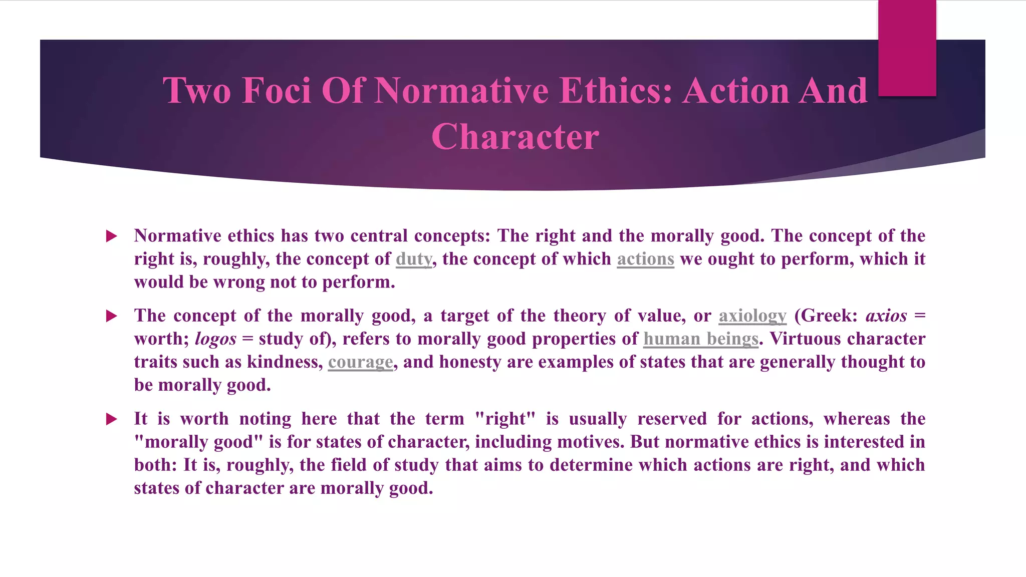 Two Foci Of Normative Ethics: Action And
Character
 Normative ethics has two central concepts: The right and the morally good. The concept of the
right is, roughly, the concept of duty, the concept of which actions we ought to perform, which it
would be wrong not to perform.
 The concept of the morally good, a target of the theory of value, or axiology (Greek: axios =
worth; logos = study of), refers to morally good properties of human beings. Virtuous character
traits such as kindness, courage, and honesty are examples of states that are generally thought to
be morally good.
 It is worth noting here that the term "right" is usually reserved for actions, whereas the
"morally good" is for states of character, including motives. But normative ethics is interested in
both: It is, roughly, the field of study that aims to determine which actions are right, and which
states of character are morally good.
 