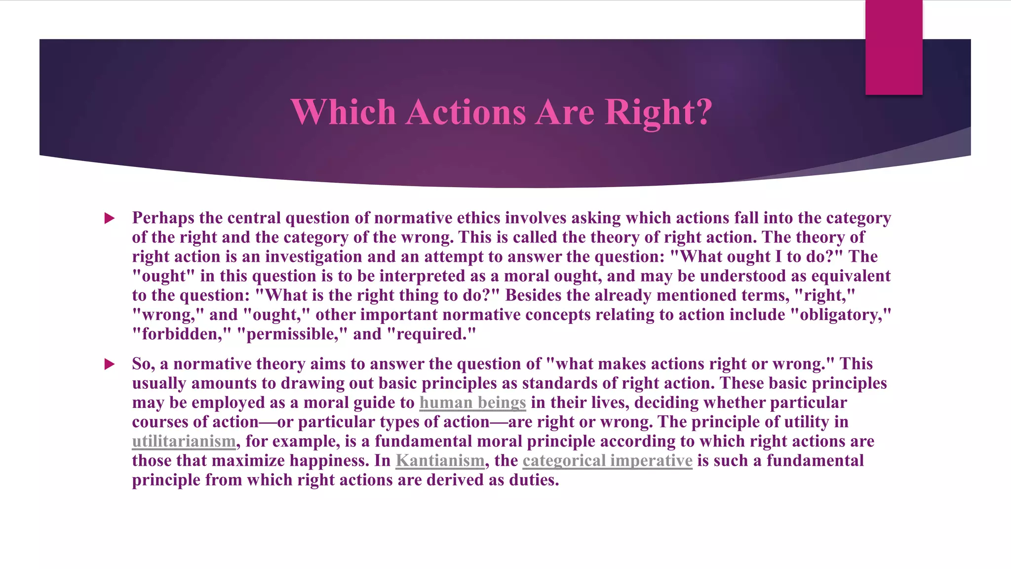 Which Actions Are Right?
 Perhaps the central question of normative ethics involves asking which actions fall into the category
of the right and the category of the wrong. This is called the theory of right action. The theory of
right action is an investigation and an attempt to answer the question: "What ought I to do?" The
"ought" in this question is to be interpreted as a moral ought, and may be understood as equivalent
to the question: "What is the right thing to do?" Besides the already mentioned terms, "right,"
"wrong," and "ought," other important normative concepts relating to action include "obligatory,"
"forbidden," "permissible," and "required."
 So, a normative theory aims to answer the question of "what makes actions right or wrong." This
usually amounts to drawing out basic principles as standards of right action. These basic principles
may be employed as a moral guide to human beings in their lives, deciding whether particular
courses of action—or particular types of action—are right or wrong. The principle of utility in
utilitarianism, for example, is a fundamental moral principle according to which right actions are
those that maximize happiness. In Kantianism, the categorical imperative is such a fundamental
principle from which right actions are derived as duties.
 