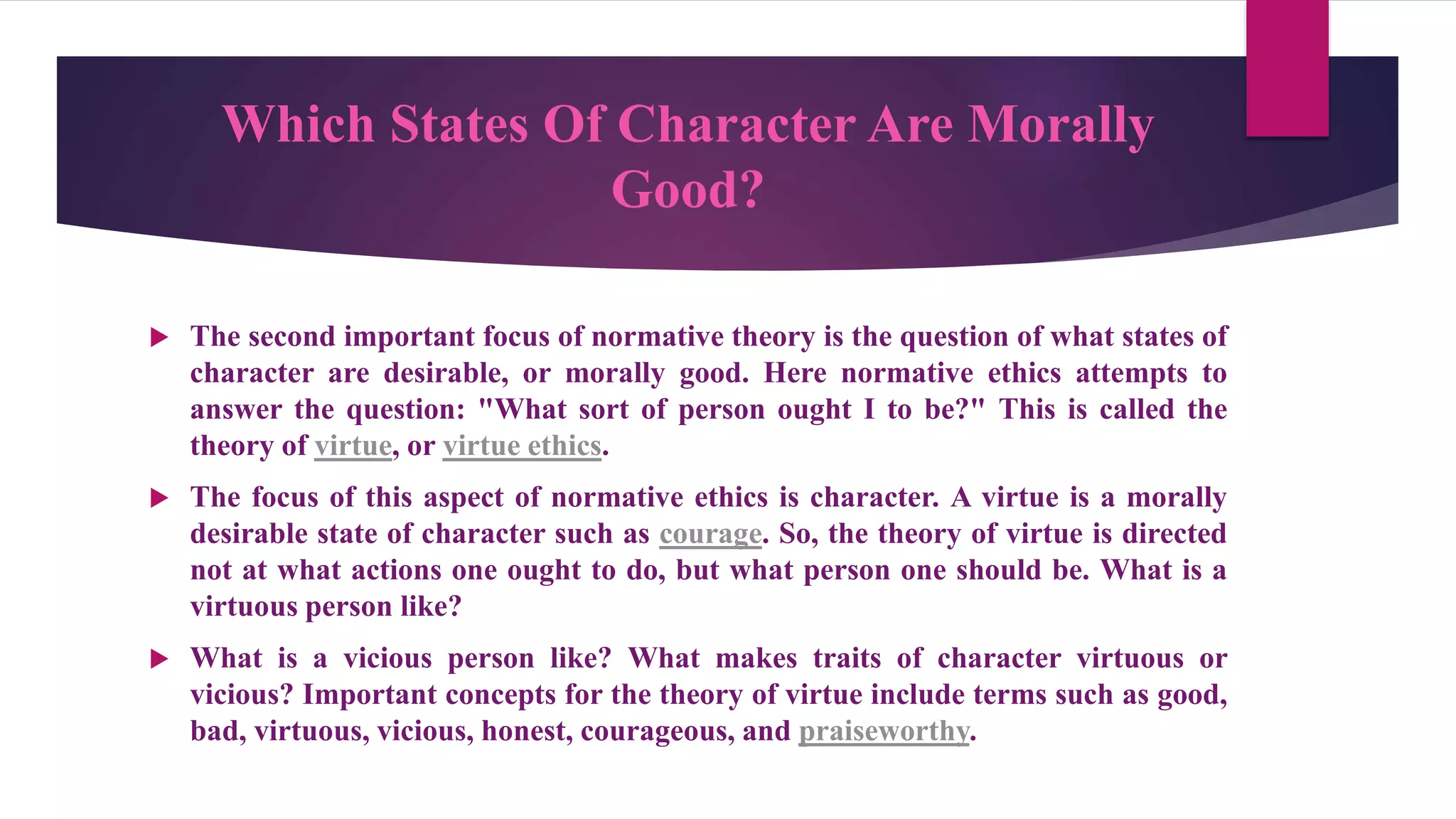 Which States Of Character Are Morally
Good?
 The second important focus of normative theory is the question of what states of
character are desirable, or morally good. Here normative ethics attempts to
answer the question: "What sort of person ought I to be?" This is called the
theory of virtue, or virtue ethics.
 The focus of this aspect of normative ethics is character. A virtue is a morally
desirable state of character such as courage. So, the theory of virtue is directed
not at what actions one ought to do, but what person one should be. What is a
virtuous person like?
 What is a vicious person like? What makes traits of character virtuous or
vicious? Important concepts for the theory of virtue include terms such as good,
bad, virtuous, vicious, honest, courageous, and praiseworthy.
 