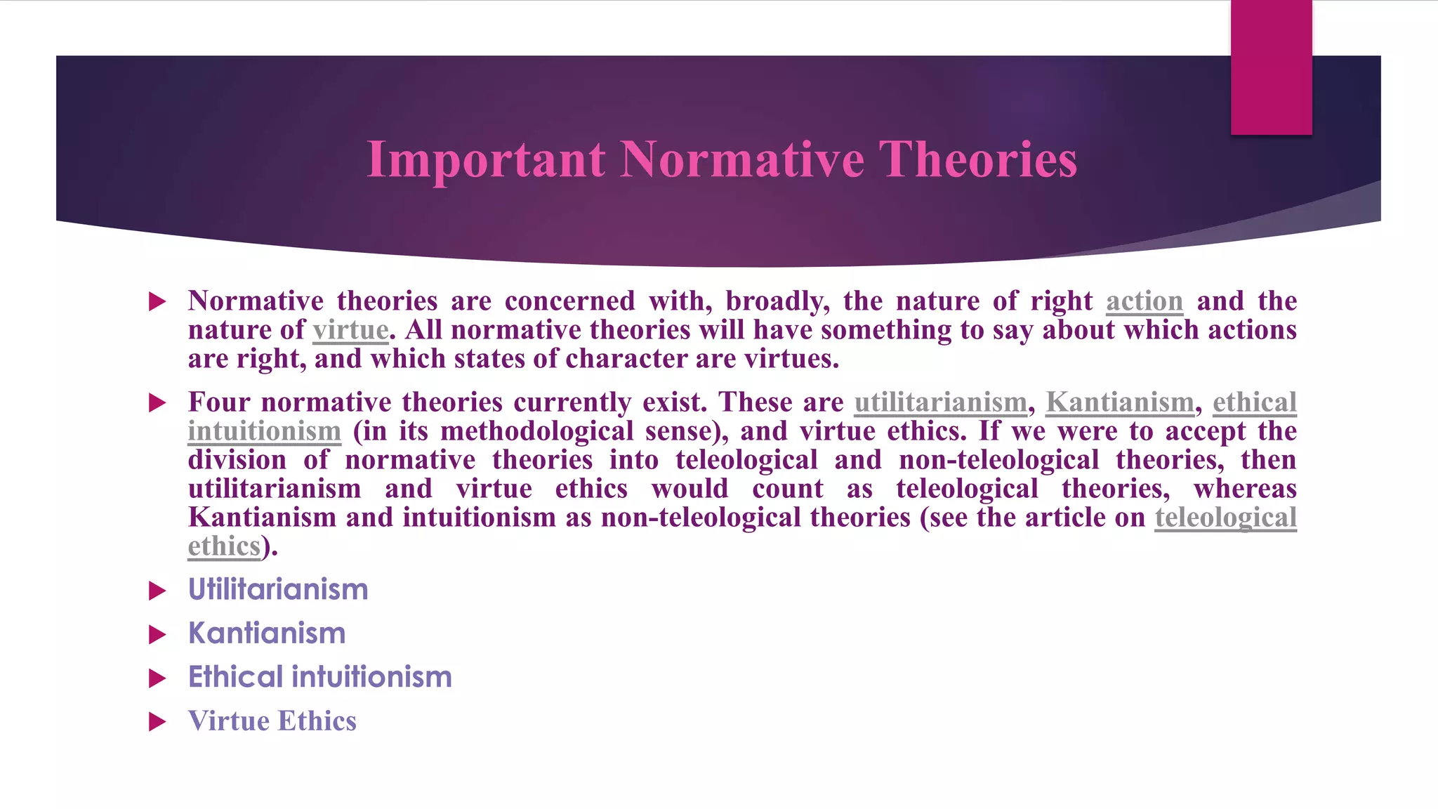 Important Normative Theories
 Normative theories are concerned with, broadly, the nature of right action and the
nature of virtue. All normative theories will have something to say about which actions
are right, and which states of character are virtues.
 Four normative theories currently exist. These are utilitarianism, Kantianism, ethical
intuitionism (in its methodological sense), and virtue ethics. If we were to accept the
division of normative theories into teleological and non-teleological theories, then
utilitarianism and virtue ethics would count as teleological theories, whereas
Kantianism and intuitionism as non-teleological theories (see the article on teleological
ethics).
 Utilitarianism
 Kantianism
 Ethical intuitionism
 Virtue Ethics
 