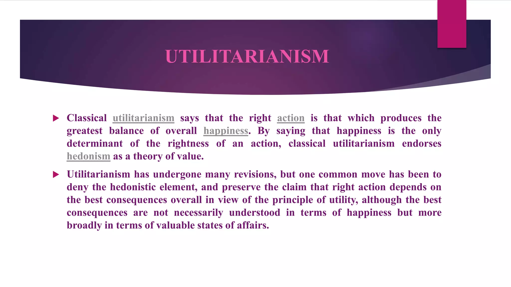 UTILITARIANISM
 Classical utilitarianism says that the right action is that which produces the
greatest balance of overall happiness. By saying that happiness is the only
determinant of the rightness of an action, classical utilitarianism endorses
hedonism as a theory of value.
 Utilitarianism has undergone many revisions, but one common move has been to
deny the hedonistic element, and preserve the claim that right action depends on
the best consequences overall in view of the principle of utility, although the best
consequences are not necessarily understood in terms of happiness but more
broadly in terms of valuable states of affairs.
 