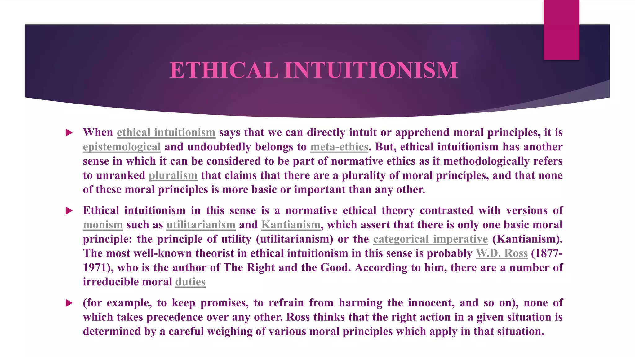 ETHICAL INTUITIONISM
 When ethical intuitionism says that we can directly intuit or apprehend moral principles, it is
epistemological and undoubtedly belongs to meta-ethics. But, ethical intuitionism has another
sense in which it can be considered to be part of normative ethics as it methodologically refers
to unranked pluralism that claims that there are a plurality of moral principles, and that none
of these moral principles is more basic or important than any other.
 Ethical intuitionism in this sense is a normative ethical theory contrasted with versions of
monism such as utilitarianism and Kantianism, which assert that there is only one basic moral
principle: the principle of utility (utilitarianism) or the categorical imperative (Kantianism).
The most well-known theorist in ethical intuitionism in this sense is probably W.D. Ross (1877-
1971), who is the author of The Right and the Good. According to him, there are a number of
irreducible moral duties
 (for example, to keep promises, to refrain from harming the innocent, and so on), none of
which takes precedence over any other. Ross thinks that the right action in a given situation is
determined by a careful weighing of various moral principles which apply in that situation.
 