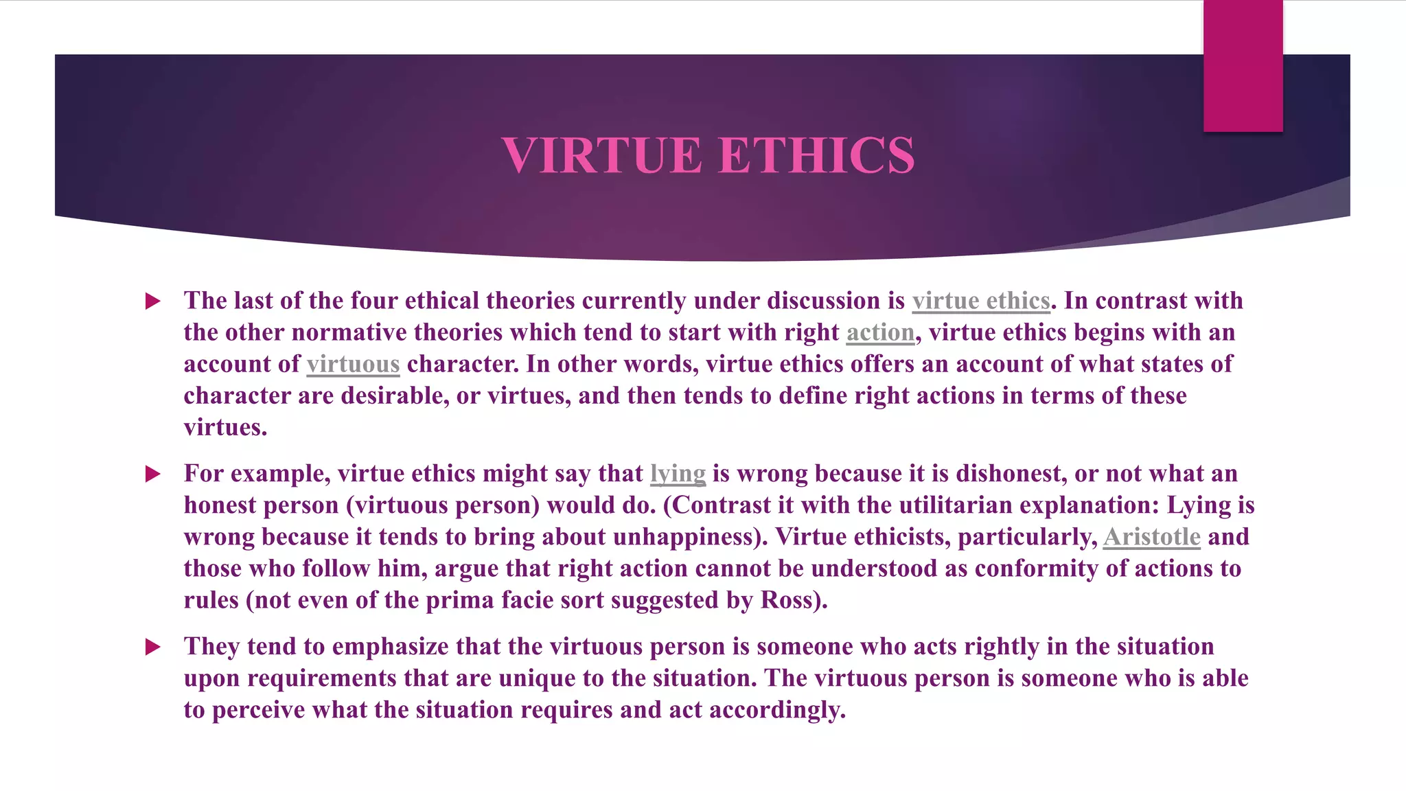 VIRTUE ETHICS
 The last of the four ethical theories currently under discussion is virtue ethics. In contrast with
the other normative theories which tend to start with right action, virtue ethics begins with an
account of virtuous character. In other words, virtue ethics offers an account of what states of
character are desirable, or virtues, and then tends to define right actions in terms of these
virtues.
 For example, virtue ethics might say that lying is wrong because it is dishonest, or not what an
honest person (virtuous person) would do. (Contrast it with the utilitarian explanation: Lying is
wrong because it tends to bring about unhappiness). Virtue ethicists, particularly, Aristotle and
those who follow him, argue that right action cannot be understood as conformity of actions to
rules (not even of the prima facie sort suggested by Ross).
 They tend to emphasize that the virtuous person is someone who acts rightly in the situation
upon requirements that are unique to the situation. The virtuous person is someone who is able
to perceive what the situation requires and act accordingly.
 