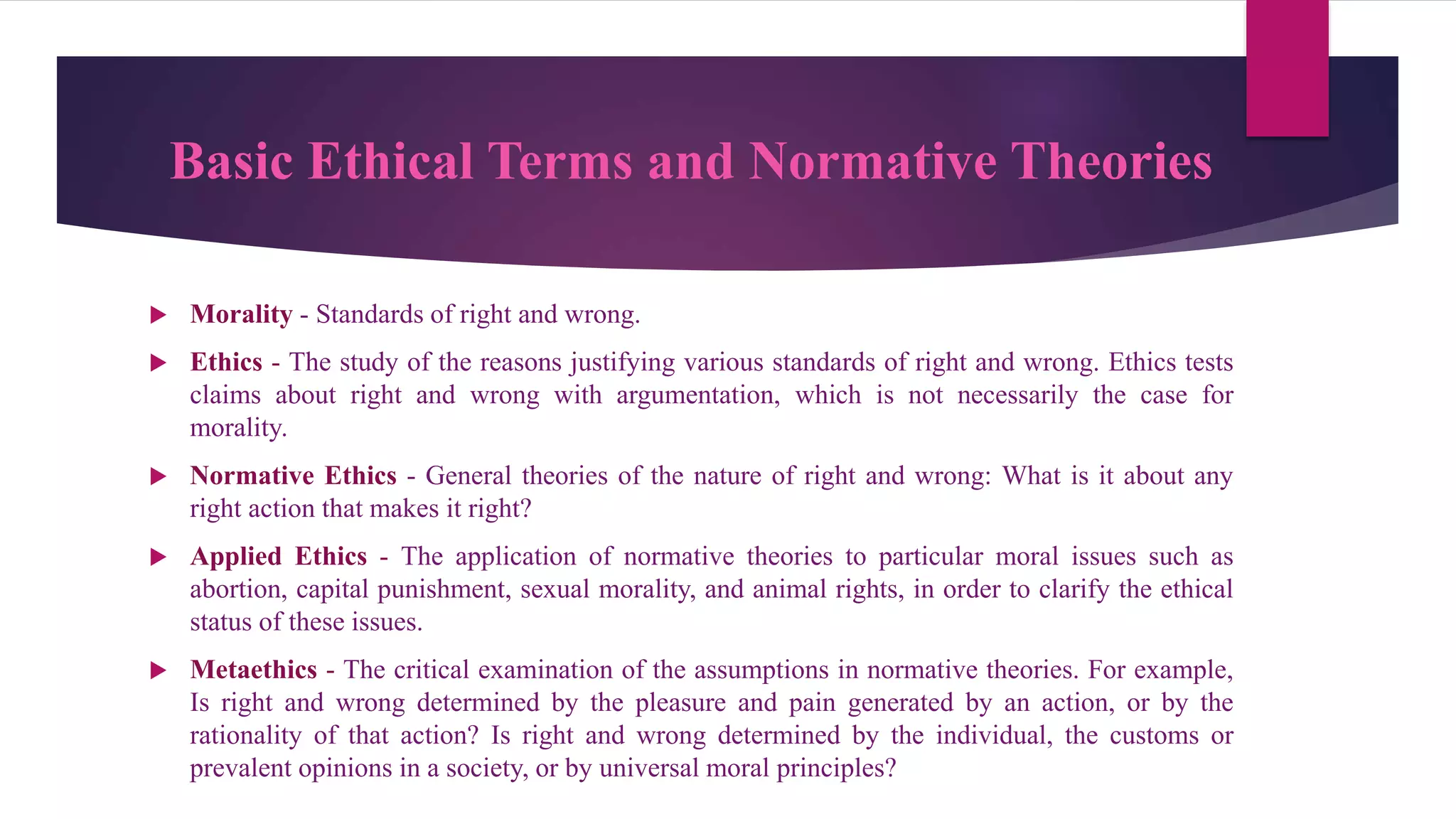 Basic Ethical Terms and Normative Theories
 Morality - Standards of right and wrong.
 Ethics - The study of the reasons justifying various standards of right and wrong. Ethics tests
claims about right and wrong with argumentation, which is not necessarily the case for
morality.
 Normative Ethics - General theories of the nature of right and wrong: What is it about any
right action that makes it right?
 Applied Ethics - The application of normative theories to particular moral issues such as
abortion, capital punishment, sexual morality, and animal rights, in order to clarify the ethical
status of these issues.
 Metaethics - The critical examination of the assumptions in normative theories. For example,
Is right and wrong determined by the pleasure and pain generated by an action, or by the
rationality of that action? Is right and wrong determined by the individual, the customs or
prevalent opinions in a society, or by universal moral principles?
 