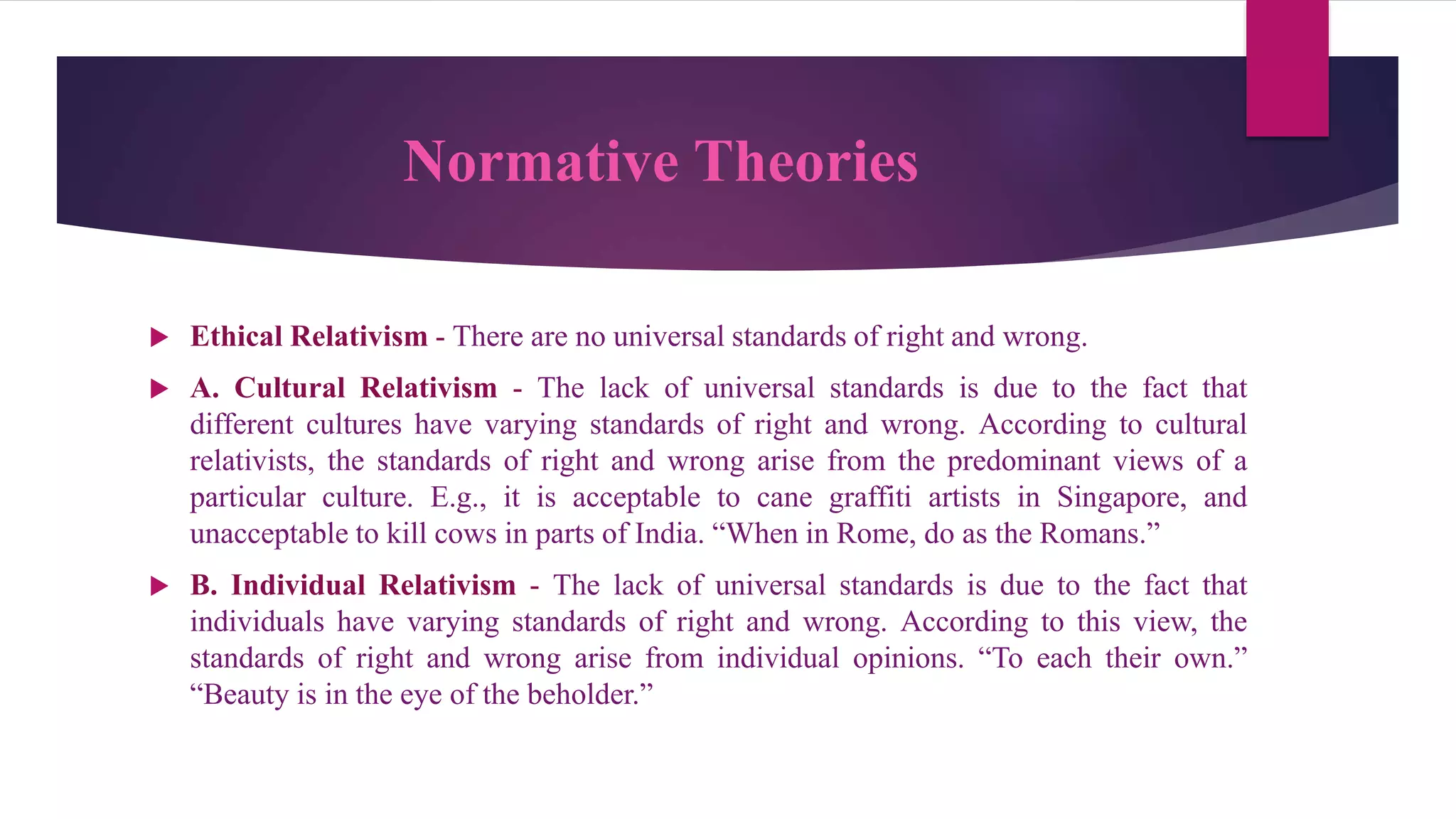 Normative Theories
 Ethical Relativism - There are no universal standards of right and wrong.
 A. Cultural Relativism - The lack of universal standards is due to the fact that
different cultures have varying standards of right and wrong. According to cultural
relativists, the standards of right and wrong arise from the predominant views of a
particular culture. E.g., it is acceptable to cane graffiti artists in Singapore, and
unacceptable to kill cows in parts of India. “When in Rome, do as the Romans.”
 B. Individual Relativism - The lack of universal standards is due to the fact that
individuals have varying standards of right and wrong. According to this view, the
standards of right and wrong arise from individual opinions. “To each their own.”
“Beauty is in the eye of the beholder.”
 
