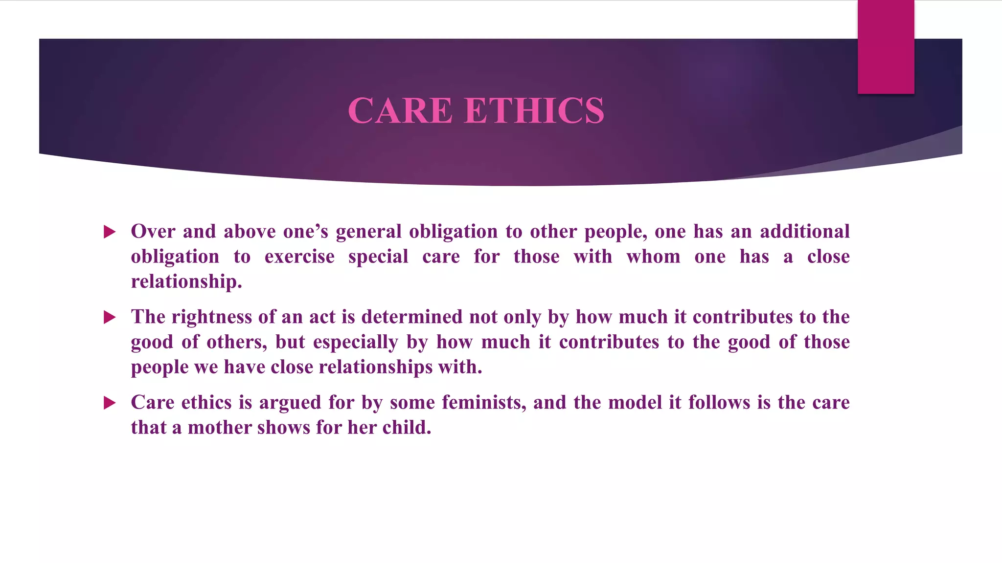 CARE ETHICS
 Over and above one’s general obligation to other people, one has an additional
obligation to exercise special care for those with whom one has a close
relationship.
 The rightness of an act is determined not only by how much it contributes to the
good of others, but especially by how much it contributes to the good of those
people we have close relationships with.
 Care ethics is argued for by some feminists, and the model it follows is the care
that a mother shows for her child.
 