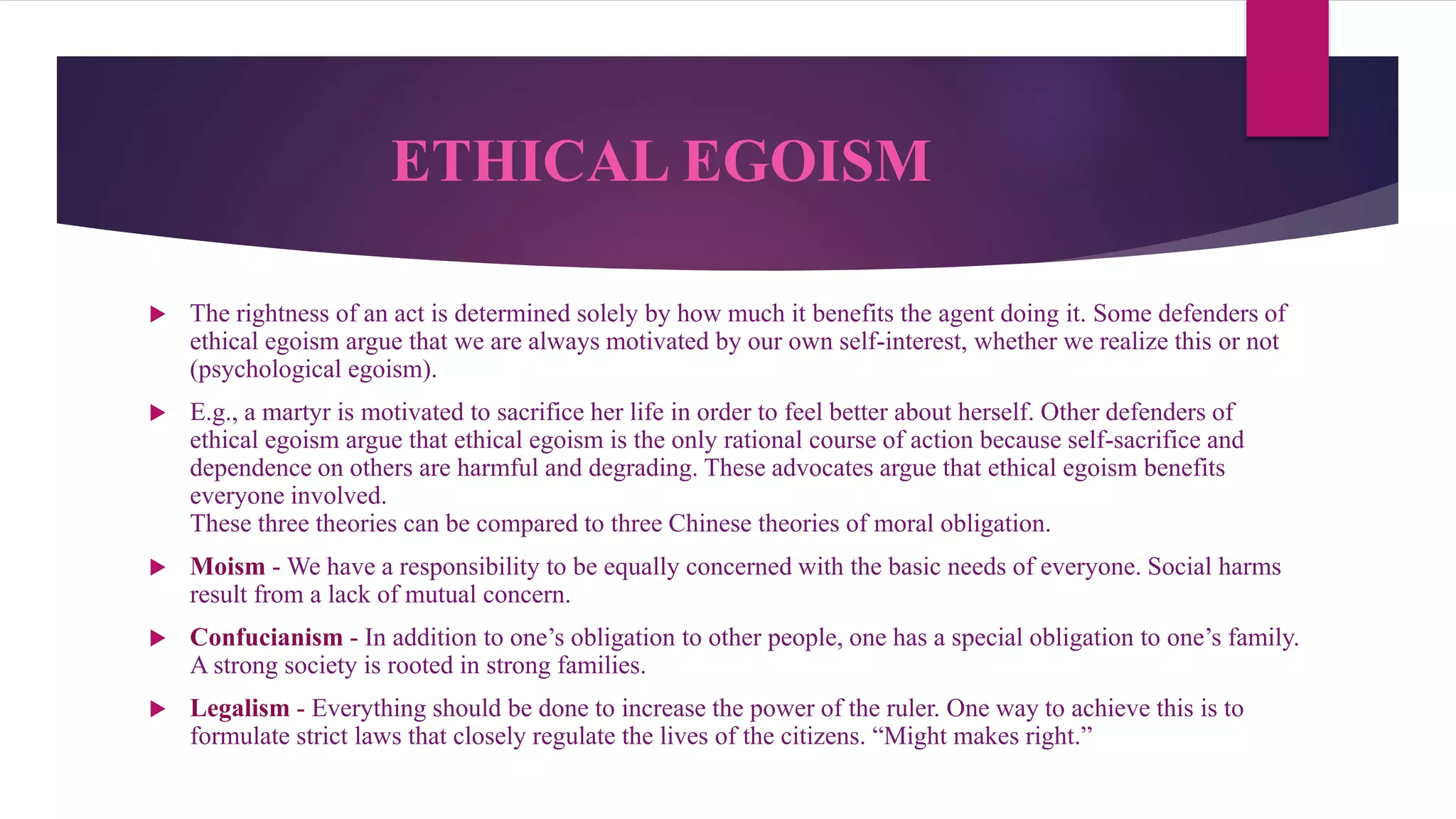 ETHICAL EGOISM
 The rightness of an act is determined solely by how much it benefits the agent doing it. Some defenders of
ethical egoism argue that we are always motivated by our own self-interest, whether we realize this or not
(psychological egoism).
 E.g., a martyr is motivated to sacrifice her life in order to feel better about herself. Other defenders of
ethical egoism argue that ethical egoism is the only rational course of action because self-sacrifice and
dependence on others are harmful and degrading. These advocates argue that ethical egoism benefits
everyone involved.
These three theories can be compared to three Chinese theories of moral obligation.
 Moism - We have a responsibility to be equally concerned with the basic needs of everyone. Social harms
result from a lack of mutual concern.
 Confucianism - In addition to one’s obligation to other people, one has a special obligation to one’s family.
A strong society is rooted in strong families.
 Legalism - Everything should be done to increase the power of the ruler. One way to achieve this is to
formulate strict laws that closely regulate the lives of the citizens. “Might makes right.”
 