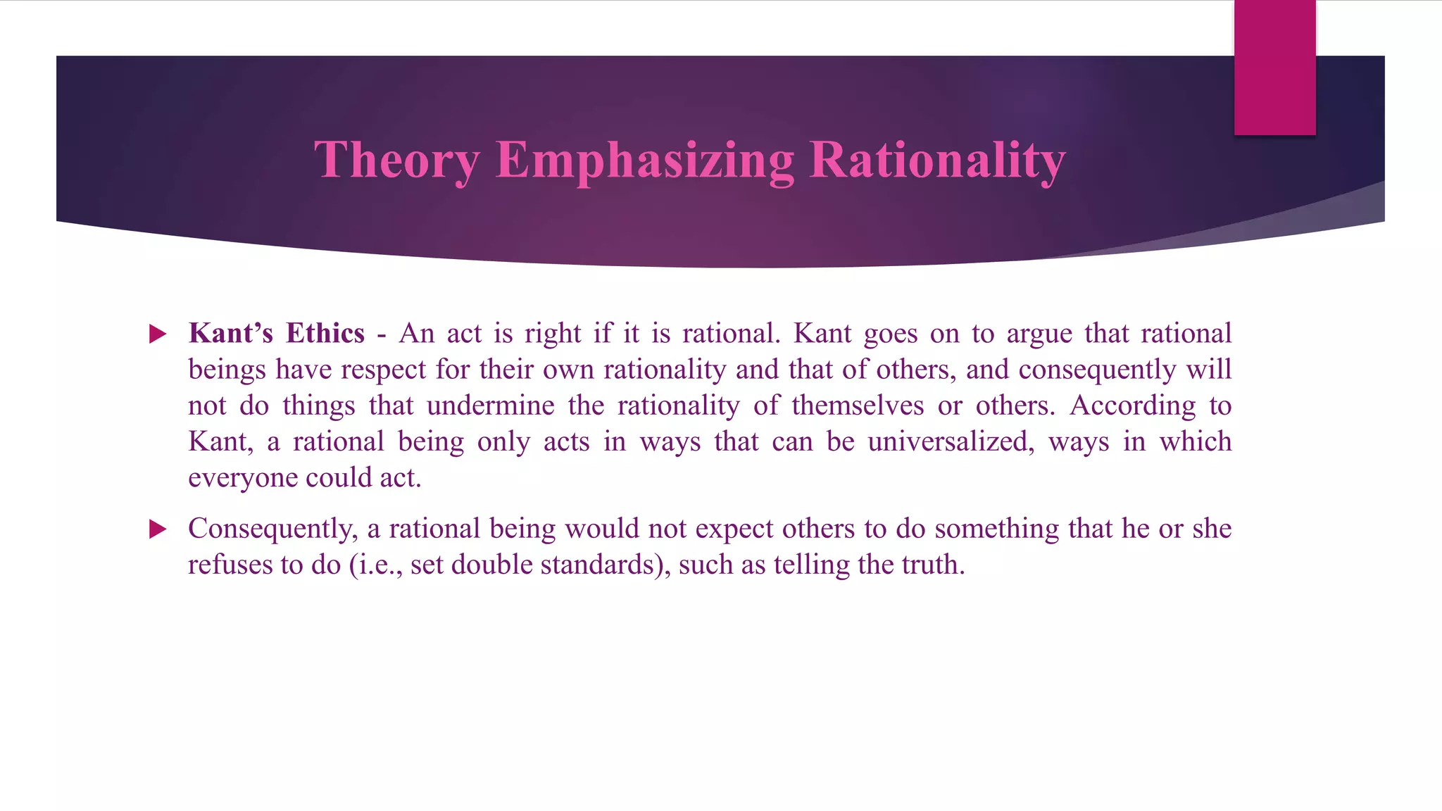 Theory Emphasizing Rationality
 Kant’s Ethics - An act is right if it is rational. Kant goes on to argue that rational
beings have respect for their own rationality and that of others, and consequently will
not do things that undermine the rationality of themselves or others. According to
Kant, a rational being only acts in ways that can be universalized, ways in which
everyone could act.
 Consequently, a rational being would not expect others to do something that he or she
refuses to do (i.e., set double standards), such as telling the truth.
 