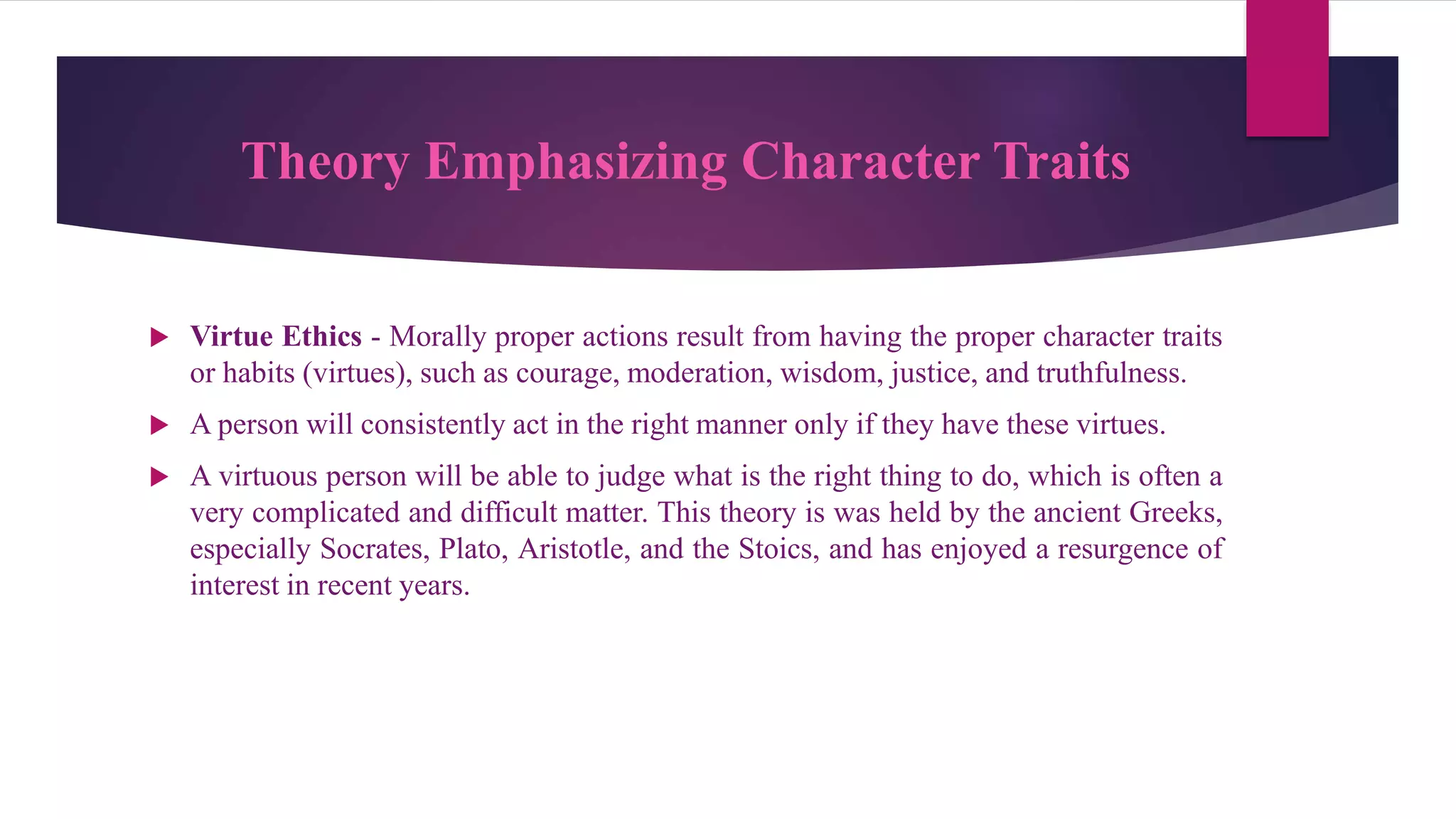 Theory Emphasizing Character Traits
 Virtue Ethics - Morally proper actions result from having the proper character traits
or habits (virtues), such as courage, moderation, wisdom, justice, and truthfulness.
 A person will consistently act in the right manner only if they have these virtues.
 A virtuous person will be able to judge what is the right thing to do, which is often a
very complicated and difficult matter. This theory is was held by the ancient Greeks,
especially Socrates, Plato, Aristotle, and the Stoics, and has enjoyed a resurgence of
interest in recent years.
 