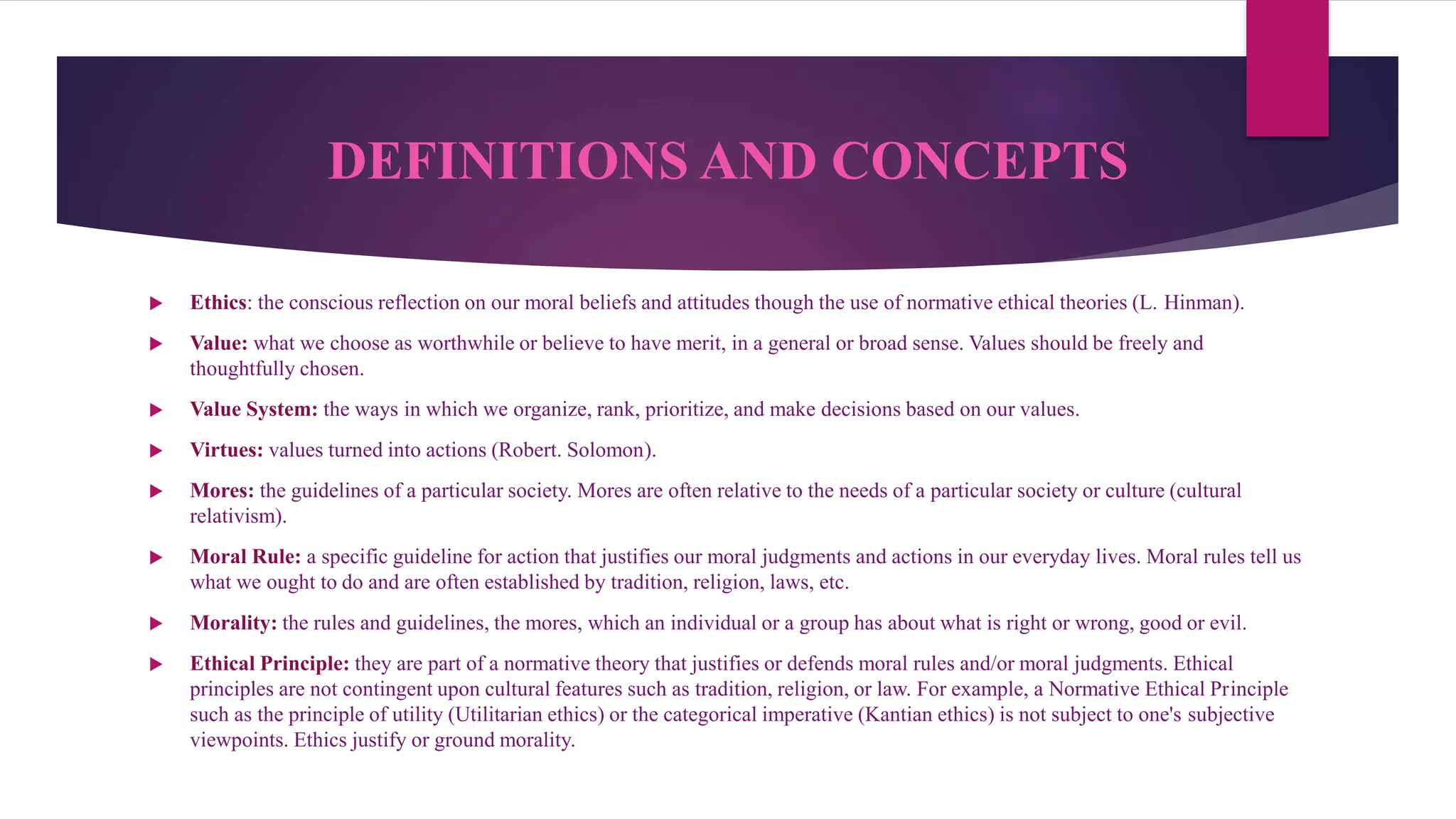 DEFINITIONS AND CONCEPTS
 Ethics: the conscious reflection on our moral beliefs and attitudes though the use of normative ethical theories (L. Hinman).
 Value: what we choose as worthwhile or believe to have merit, in a general or broad sense. Values should be freely and
thoughtfully chosen.
 Value System: the ways in which we organize, rank, prioritize, and make decisions based on our values.
 Virtues: values turned into actions (Robert. Solomon).
 Mores: the guidelines of a particular society. Mores are often relative to the needs of a particular society or culture (cultural
relativism).
 Moral Rule: a specific guideline for action that justifies our moral judgments and actions in our everyday lives. Moral rules tell us
what we ought to do and are often established by tradition, religion, laws, etc.
 Morality: the rules and guidelines, the mores, which an individual or a group has about what is right or wrong, good or evil.
 Ethical Principle: they are part of a normative theory that justifies or defends moral rules and/or moral judgments. Ethical
principles are not contingent upon cultural features such as tradition, religion, or law. For example, a Normative Ethical Principle
such as the principle of utility (Utilitarian ethics) or the categorical imperative (Kantian ethics) is not subject to one's subjective
viewpoints. Ethics justify or ground morality.
 