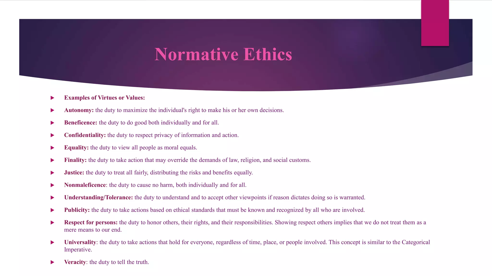 Normative Ethics
 Examples of Virtues or Values:
 Autonomy: the duty to maximize the individual's right to make his or her own decisions.
 Beneficence: the duty to do good both individually and for all.
 Confidentiality: the duty to respect privacy of information and action.
 Equality: the duty to view all people as moral equals.
 Finality: the duty to take action that may override the demands of law, religion, and social customs.
 Justice: the duty to treat all fairly, distributing the risks and benefits equally.
 Nonmaleficence: the duty to cause no harm, both individually and for all.
 Understanding/Tolerance: the duty to understand and to accept other viewpoints if reason dictates doing so is warranted.
 Publicity: the duty to take actions based on ethical standards that must be known and recognized by all who are involved.
 Respect for persons: the duty to honor others, their rights, and their responsibilities. Showing respect others implies that we do not treat them as a
mere means to our end.
 Universality: the duty to take actions that hold for everyone, regardless of time, place, or people involved. This concept is similar to the Categorical
Imperative.
 Veracity: the duty to tell the truth.
 