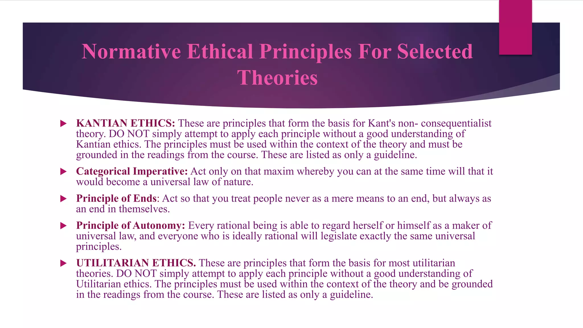 Normative Ethical Principles For Selected
Theories
 KANTIAN ETHICS: These are principles that form the basis for Kant's non- consequentialist
theory. DO NOT simply attempt to apply each principle without a good understanding of
Kantian ethics. The principles must be used within the context of the theory and must be
grounded in the readings from the course. These are listed as only a guideline.
 Categorical Imperative: Act only on that maxim whereby you can at the same time will that it
would become a universal law of nature.
 Principle of Ends: Act so that you treat people never as a mere means to an end, but always as
an end in themselves.
 Principle of Autonomy: Every rational being is able to regard herself or himself as a maker of
universal law, and everyone who is ideally rational will legislate exactly the same universal
principles.
 UTILITARIAN ETHICS. These are principles that form the basis for most utilitarian
theories. DO NOT simply attempt to apply each principle without a good understanding of
Utilitarian ethics. The principles must be used within the context of the theory and be grounded
in the readings from the course. These are listed as only a guideline.
 