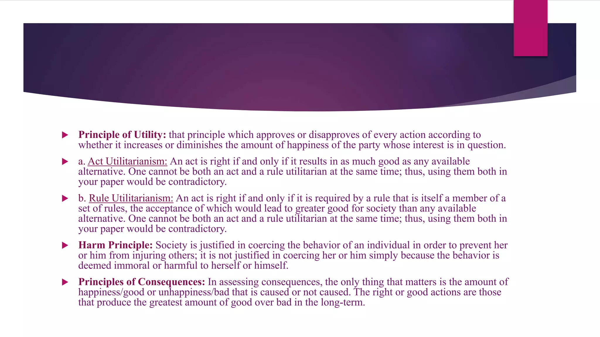 Principle of Utility: that principle which approves or disapproves of every action according to
whether it increases or diminishes the amount of happiness of the party whose interest is in question.
 a. Act Utilitarianism: An act is right if and only if it results in as much good as any available
alternative. One cannot be both an act and a rule utilitarian at the same time; thus, using them both in
your paper would be contradictory.
 b. Rule Utilitarianism: An act is right if and only if it is required by a rule that is itself a member of a
set of rules, the acceptance of which would lead to greater good for society than any available
alternative. One cannot be both an act and a rule utilitarian at the same time; thus, using them both in
your paper would be contradictory.
 Harm Principle: Society is justified in coercing the behavior of an individual in order to prevent her
or him from injuring others; it is not justified in coercing her or him simply because the behavior is
deemed immoral or harmful to herself or himself.
 Principles of Consequences: In assessing consequences, the only thing that matters is the amount of
happiness/good or unhappiness/bad that is caused or not caused. The right or good actions are those
that produce the greatest amount of good over bad in the long-term.
 