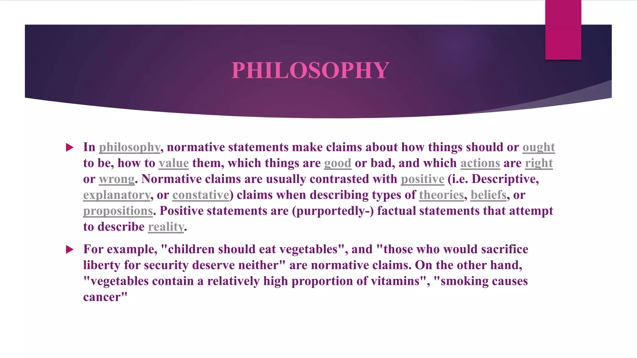 PHILOSOPHY
 In philosophy, normative statements make claims about how things should or ought
to be, how to value them, which things are good or bad, and which actions are right
or wrong. Normative claims are usually contrasted with positive (i.e. Descriptive,
explanatory, or constative) claims when describing types of theories, beliefs, or
propositions. Positive statements are (purportedly-) factual statements that attempt
to describe reality.
 For example, "children should eat vegetables", and "those who would sacrifice
liberty for security deserve neither" are normative claims. On the other hand,
"vegetables contain a relatively high proportion of vitamins", "smoking causes
cancer"
 