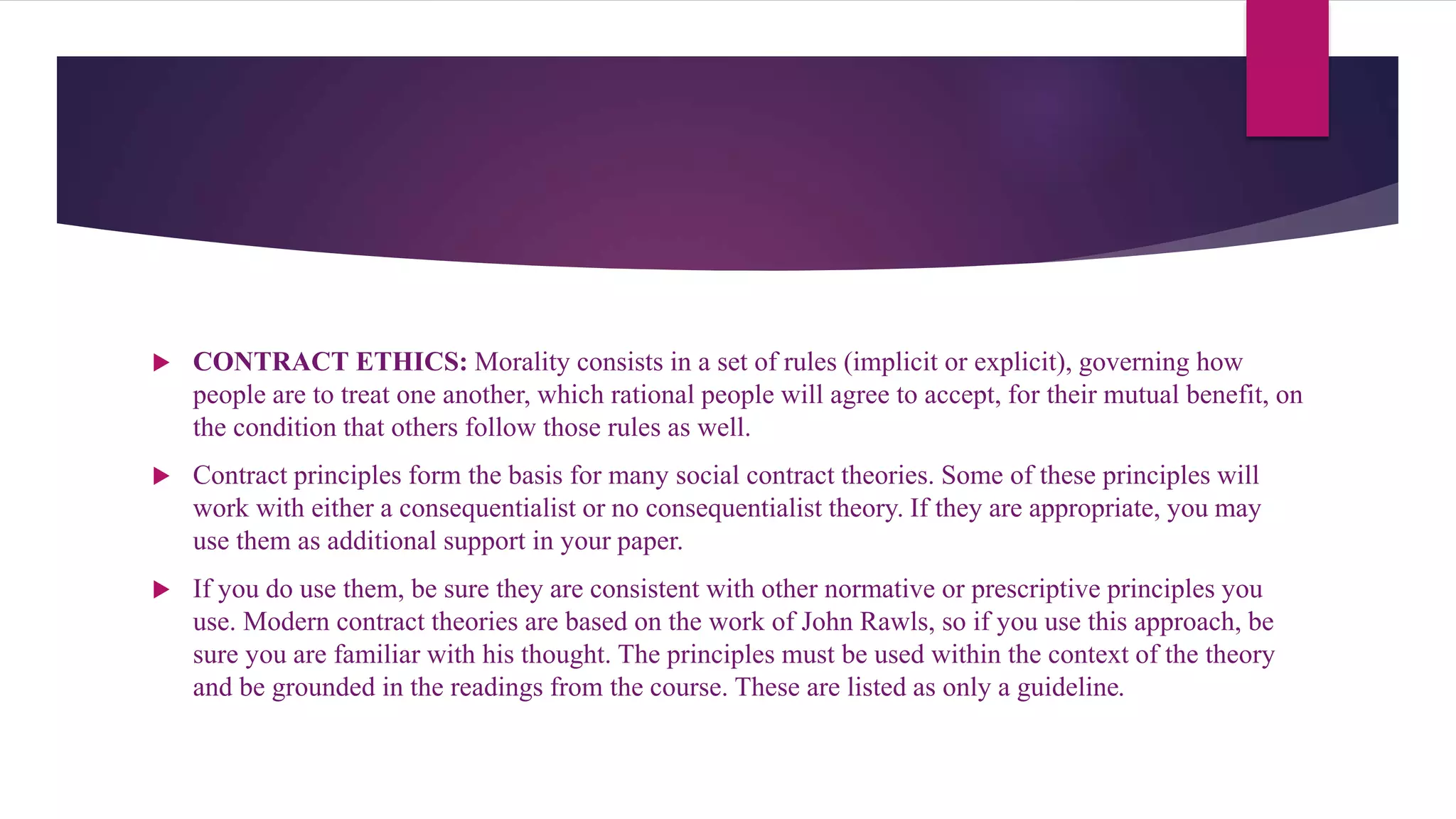  CONTRACT ETHICS: Morality consists in a set of rules (implicit or explicit), governing how
people are to treat one another, which rational people will agree to accept, for their mutual benefit, on
the condition that others follow those rules as well.
 Contract principles form the basis for many social contract theories. Some of these principles will
work with either a consequentialist or no consequentialist theory. If they are appropriate, you may
use them as additional support in your paper.
 If you do use them, be sure they are consistent with other normative or prescriptive principles you
use. Modern contract theories are based on the work of John Rawls, so if you use this approach, be
sure you are familiar with his thought. The principles must be used within the context of the theory
and be grounded in the readings from the course. These are listed as only a guideline.
 