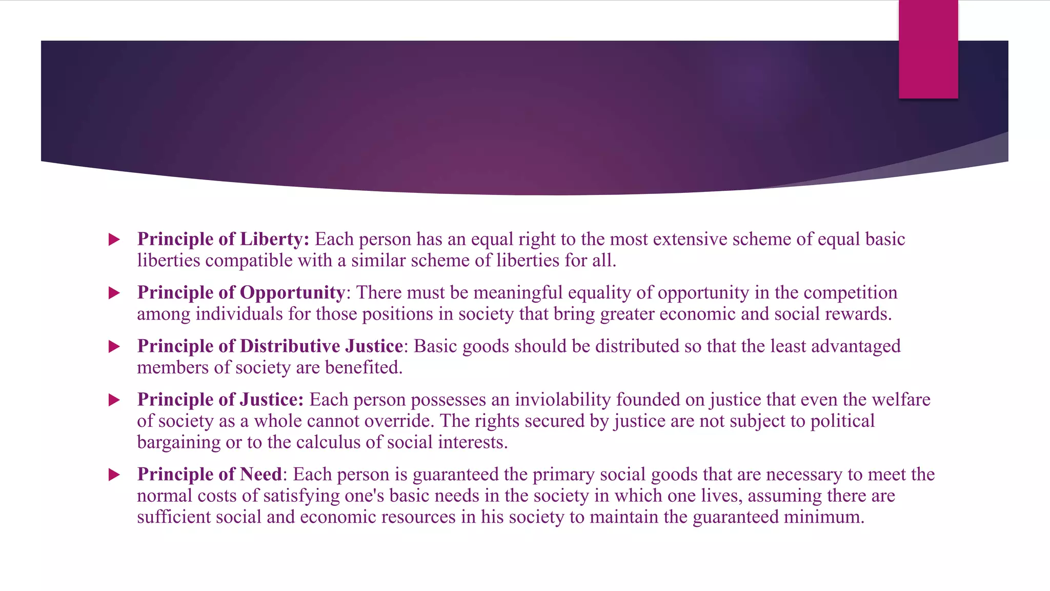  Principle of Liberty: Each person has an equal right to the most extensive scheme of equal basic
liberties compatible with a similar scheme of liberties for all.
 Principle of Opportunity: There must be meaningful equality of opportunity in the competition
among individuals for those positions in society that bring greater economic and social rewards.
 Principle of Distributive Justice: Basic goods should be distributed so that the least advantaged
members of society are benefited.
 Principle of Justice: Each person possesses an inviolability founded on justice that even the welfare
of society as a whole cannot override. The rights secured by justice are not subject to political
bargaining or to the calculus of social interests.
 Principle of Need: Each person is guaranteed the primary social goods that are necessary to meet the
normal costs of satisfying one's basic needs in the society in which one lives, assuming there are
sufficient social and economic resources in his society to maintain the guaranteed minimum.
 